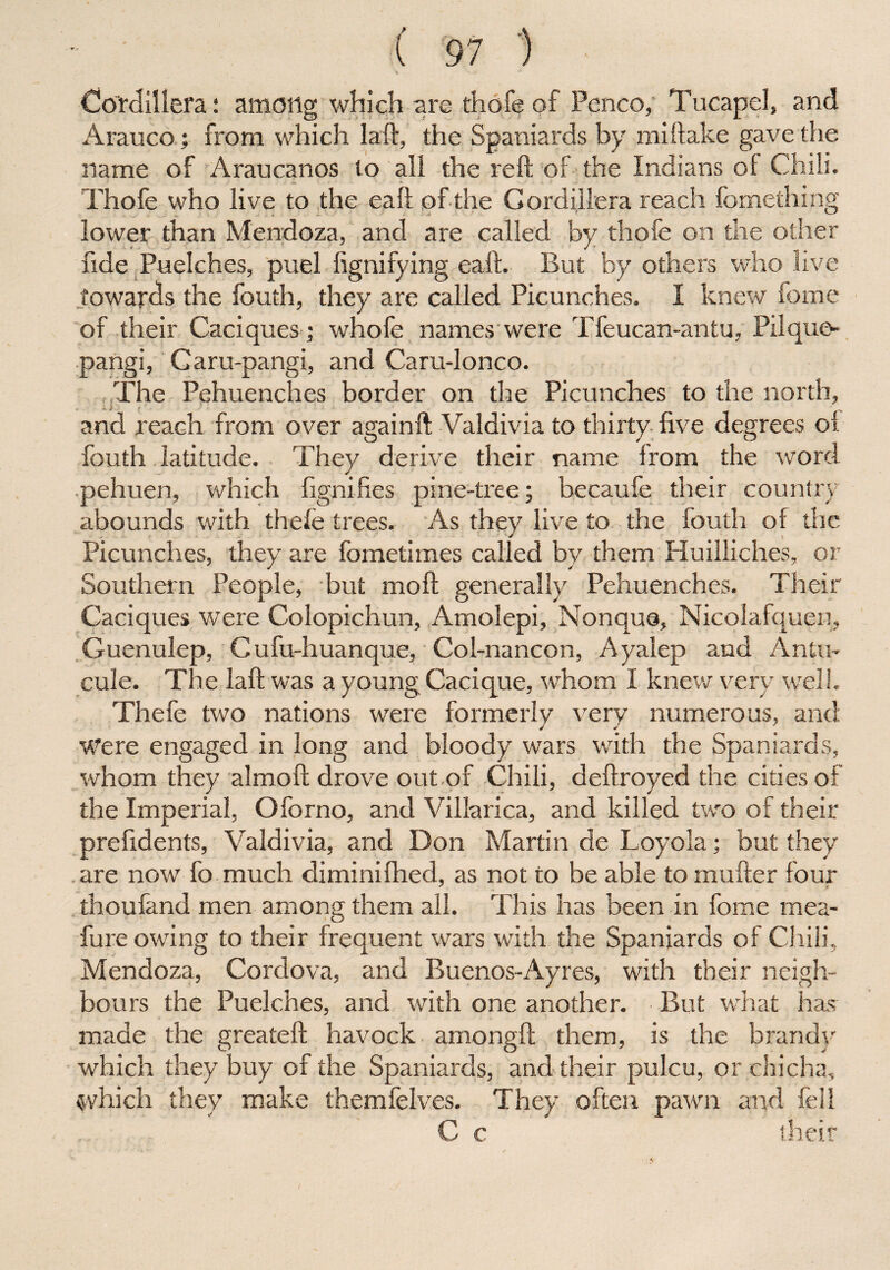 M • *' Cordillera: among which are thofe of Pcnco, Tucapel, and Arauco; from which laft, the Spaniards by miftake gave the name of Araucanos to all the reft of the Indians of Chili. Thofe who live to the eaft of the Gordiilera reach fomething lower than Mendoza, and are called by thofe on the other fide Puelches, puel fignifying eaft. But by others who live towards the fouth, they are called Picunches. I knew fome of their Caciques ] whofe names were Tfeucan-antu, Pilque- pangi, Caru-pangi, and Caru-lonco. The Pehuenches border on the Picunches to the north, and reach from over againft Valdivia to thirty five degrees of fouth latitude. They derive their name from the word pehuen, which ftgniftes pine-tree; becaufe their country abounds with thefe trees. As they live to the fouth of the Picunches, they are fometimes called by them Huilliches, or Southern People, but mo ft generally Pehuenches. Their Caciques were Colopichun, Amolepi, Non qua, Nicolafquen, Guenulep, Cufu-huanque, Col-nancon, Ayalep and Antin cule. The laft was a young Cacique, whom I knew very well. Thefe two nations were formerly very numerous, and Were engaged in long and bloody wars with the Spaniards, whom they alrnoft drove out of Chili, deftroyed the cities of the Imperial, Oforno, and Villarica, and killed two of their prefidents, Valdivia, and Don Martin de Loyola; but they are now fo much diminifhed, as not to be able to mufter four thoufand men among them all. This has been in fome mea- fure owing to their frequent wars with the Spaniards of Chili, Mendoza, Cordova, and Buenos-Ayres, with their neigh¬ bours the Puelches, and with one another. But what has made the greateft havock amongft them, is the brandy which they buy of the Spaniards, and their pulcu, or chicha, which they make themfelves. They often pawn and fell C c their