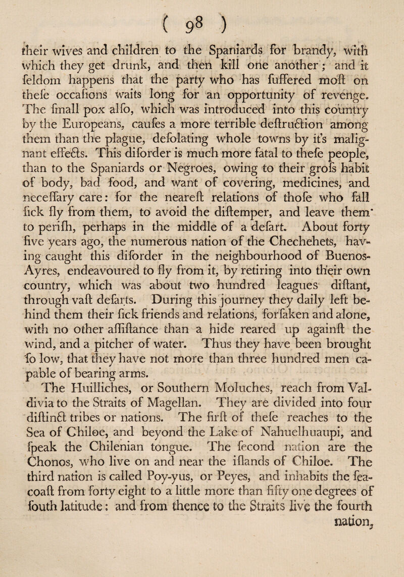 ( 9» ) their wives and children to the Spaniards for brandy, with which they get drunk, and then kill one another; and it feldom happens that the party who has fuffered moll on thele occafions waits long for an opportunity of revenge. The fmall pox alfo, which was introduced into this country by the Europeans, caufes a more terrible deftruclion among them than the plague, defoliating whole towns by it’s malig¬ nant effe&s. This diforder is much more fatal to thefe people, than to the Spaniards or Negroes, owing to their grols habit of body, bad food, and want of covering, medicines, and necelfary care: for the nearelt relations of thofe who fall fick fly from them, to avoid the diftemper, and leave them* to perifh, perhaps in the middle of a defart. About forty five years ago, the numerous nation of the Chechehets, hav¬ ing caught this diforder in the neighbourhood of Buenos- Ayres, endeavoured to fly from it, by retiring into their own country, which was about two hundred leagues diftant, through vaft defarts. During this journey they daily left be¬ hind them their fick friends and relations, forfaken and alone, with no other afllftance than a hide reared up again!!; the wind, and a pitcher of water. Thus they have been brought fio low, that they have not more than three hundred men ca¬ pable of bearing arms. The Huilliches, or Southern Moluches, reach from Val¬ divia to the Straits of Magellan. They are divided into four diftinft tribes or nations. The firft of thele reaches to the Sea of Chilee, and beyond the Lake of Nahuelhuaupi, and fpeak the Chilenian tongue. The fecond nation are the Chonos, who live on and near the iHands of Chiloe. The third nation is called Poy-yus, or Peyes, and inhabits the fea- coaft from forty eight to a little more than fifty one degrees of fouth latitude: and from thence to the Straits live the fourth nation.