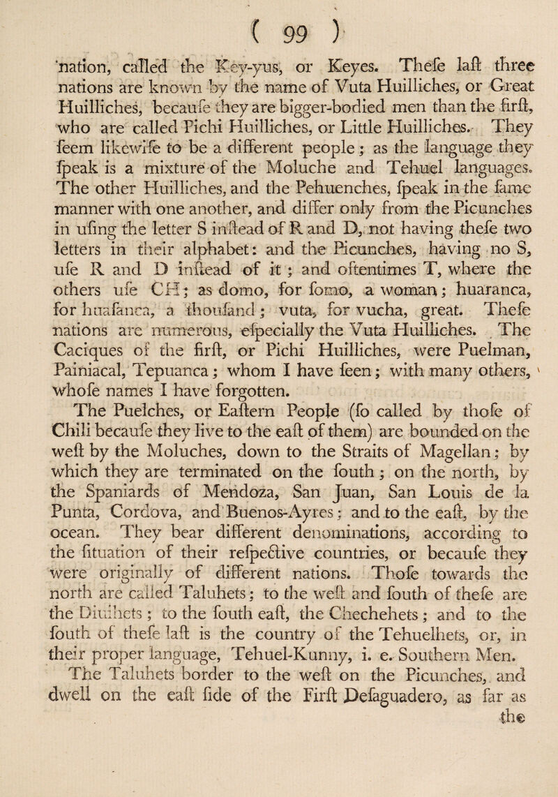 nation, called the Key-yus, or Keyes. Thefe laft three nations are known by the name of Vuta Huilliches, or Great Huilliches, becaufe they are bigger-bodied men than the firft, who are called Pichi Huilliches, or Little Huilliches. They feem likewife to be a different people; as the language they fpeak is a mixture of the Moluche and Tehuel languages. The other Huilliches, and the Pehuenches, fpeak in the fame manner with one another, and differ only from the Picunches in ufing the letter S inftead of R and D, not having thefe two letters in their alphabet: and the Picunches, having no S, ufe R and D inftead of it ; and oftentimes T, where the others ufe CH; as domo, for fomo, a woman; huaranca, for huafanca, a thoufand; vuta, for vucha, great. Thefe nations are numerous, efpecially the Vuta Huilliches. The Caciques of the firft, or Pichi Huilliches, were Puelman, Painiacal, Tepuanca; whom I have feen; with many others, whofe names I have forgotten. The Puelches, or Eaftern People (fo called by thefe of Chili becaufe they live to the eaft of them) are bounded on the weft by the Moluches, down to the Straits of Magellan; by which they are terminated on the fouth; on the north, by the Spaniards of Mendoza, San Juan, San Louis de la Punta, Cordova, and Buenos-Ay res; and to the eaft, by the ocean. They bear different denominations, according to the fituation of their refpedfive countries, or becaufe they were originally of different nations. Thofe towards the north are called Taluhets; to the weft and fouth of thefe are the Diuihets ; to the fouth eaft, the Chechehets; and to the fouth of thefe laft is the country of the Tehuelhets, or, in their proper language, Tehuel-Kunny, i. e. Southern Men. The Taluhets border to the weft on the Picunches, and dwell on the eaft fide of the Firft Defaguadero, as far as ■the