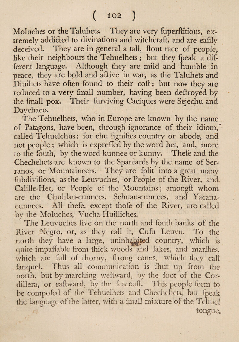Moluches or the Taluhets. They are very fuperftitious, ex¬ tremely addi£led to divinations and witchcraft, and are eafily deceived. They are in general a tall, ftout race of people, like their neighbours the Tehuelhets; but they fpeak a dif¬ ferent language. Although they are mild and humble in peace, they are bold and aftive in war, as the Taluhets and Diuihets have often found to their coft; but now they are reduced to a very fmall number, having been deftroyed by the fmall pox. Their furviving Caciques were Sejechu and Daychaco. The Tehuelhets, who in Europe are known by the name of Patagons, have been, through ignorance of their idiom, called Tehuelchus: for chu fignifies country or abode, and not people ; which is exprefled by the word het, and, more to the fouth, by the word kunnee or kunny. Thefe and the Chechehets are known to the Spaniards by the name of Ser¬ ranos, or Mountaineers. They are fplit into a great many fubdivifions, as the Leuvuches, or People of the River, and. Cali lie-Het, or People of the Mountains; amongft whom are the Chulilau-cunnees, Sehuau-cunnees, and Yacana- cunnees. All thefe, except thofe of the River, are* called by the Moluches, Vucha-Huilliches. The Leuvuches live on the north and fouth banks of the River Negro, or, as they call it, Cufu Leuvu. To the north they have a large, uninhabited country, which is quite impaffable from thick woods and lakes, and marfhes, which are full of thorny, ftrong canes, which they call . fanquel. Thus all communication is fbut up from the north, but by marching we ft ward, by the foot of the Cor¬ dillera, or eaftward, by the feacoaft. This people feem to be compofed of the Tehuelhets and Chechehets, but fpeak the language of the latter, with a fmall mixture of the Tehuel tongue.