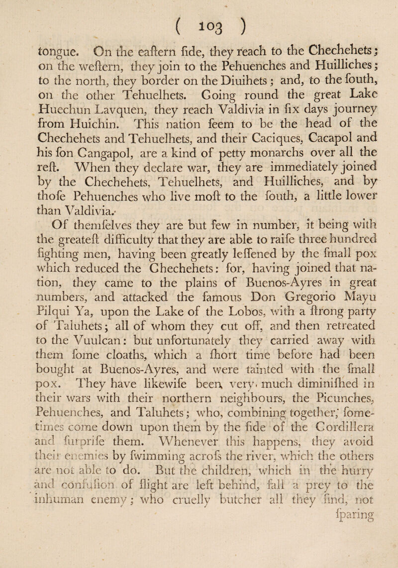 I ( 103 ) tongue. On the eaftern fide, they reach to the Chechehets; on the weftern, they join to the Pehuenches and Huilliches; to the north, they border on the Diuihets; and, to the fouth, on the other Tehuelhets. Going round the great Lake Huechun Lavquen, they reach Valdivia in fix days journey from Huichin. This nation feem to be the head of the Chechehets and Tehuelhets, and their Caciques, Cacapol and his fon Cangapol, are a kind of petty monarchs over all the reft. When they declare war, they are immediately joined by the Chechehets, Tehuelhets, and Huilliches, and by thofe Pehuenches who live moft to the fouth, a little lower than Valdivia.* Of themfelves they are but few in number, it being with the greateft difficulty that they are able to raife three hundred fighting men, having been greatly leffened by the final 1 pox wdiich reduced the Chechehets: for, having joined that na¬ tion, they came to the plains of Buenos-Ayres in great numbers, and attacked the famous Don Gregorio Mayu Pilqui Ya, upon the Lake of the Lobos, with a ftrong party of Taluhets; all of whom they cut off, and then retreated to the Vuulcan: but unfortunately they carried away with them fome cloaths, which a fhort time before had been bought at Buenos-Ayres, and were tainted with the fmall pox. They have likewife been, very. much diminifhed in their wars with their northern neighbours, the Picunches, Pehuenches, and Taluhets; who, combining together,- fome- times come down upon them by the fide of the Cordillera and furprife them. Whenever this happens, they avoid their enemies by fwimming aero Is the river, which the others are not able to do. But the children, which in the hurry and confufion of flight are left behind, fall a prey to the inhuman enemy; who cruelly butcher all they find, not fparing /