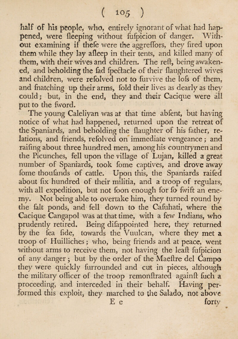 half of his people, who, entirely ignorant of what had hap¬ pened, were fleeping without fufpicion of danger. With¬ out examining if thefe were the aggrefifors, they fired upon them while they lay afleep in their tents, and killed many of them, with their wives and children. The reft, being awaken¬ ed, and beholding the fad fpe£tacle of their flaughtered wives and children, were refolved not to furvive the lofs of them, and fnatching up their arms, fold their lives as dearly as they could; but, in the end, they and their Cacique were all put to the (word. The young Caleliyan was at that time abfent, but having notice of what had happened, returned upon the retreat of the Spaniards, and beholding the (laughter of his father, re¬ lations, and friends, refolved on immediate vengeance; and raifing about three hundred men, among his countrymen and the Picunches, fell upon the village of Lujan, killed a great number of Spaniards, took fome captives, and drove away fome thoufands of cattle. Upon this, the Spaniards raifed about fix hundred of their militia, and a troop of regulars, with all expedition, but not foon enough for fo fivift an ene¬ my. Not being able to overtake him, they turned round by the fait ponds, and fell down to the Cafuhati, where the Cacique Cangapol was at that time, with a few Indians, who prudently retired. Being difappointed here, they returned by the lea fide, towards the Vuulcan, where they met a troop of Huilliches; who, being friends and at peace, went without arms to receive them, not having the leaft fufpicion of any danger ; but by the order of the Maeftre del Campo they were quickly furrounded and cut in pieces, although the military officer of the troop remonftrated againft fuch a proceeding, and interceded in their behalf. Having per¬ formed this exploit, they marched to the Salado, not above E e forty