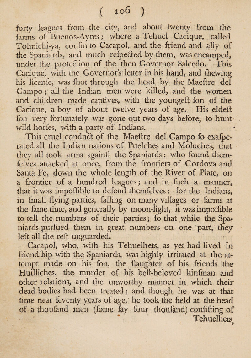 Nl forty leagues from the city, and about twenty from the farms of Buenos-Ay res; where a Tehuel Cacique, called Tolmichi-ya, coufin to Cacapol, and the friend and ally of the Spaniards, and much refpe&ed by them, was encamped, under the prote&ion of the then Governor Salcedo. This Cacique, with the Governor’s letter in his hand, and {hewing his licenfe, was fhot through the head by the Maeftre del Campo; all the Indian men were killed, and the women and children made captives, with the youngeft fon of the Cacique, a boy of about twelve years of age. His eldeft fon very fortunately was gone out two days before, to hunt wild horfes, with a party of Indians. This cruel condu6l of the Maeftre del Gampo fo exalpe- rated all the Indian nations of Puelches and Moluches, that they all took arms againft the Spaniards; who found them- felves attacked at once, from the frontiers of Cordova and Santa Fe, down the whole length of the River of Plate, on a frontier of a hundred leagues; and in fuch a manner, that it was impoflible to defend themfelves: for the Indians, in fmall flying parties, falling on many villages or farms at the fame time, and generally by moon-light, it was impoflible to tell the numbers of their parties; fo that while the Spa¬ niards purfued them in great numbers on one part, they left all the reft unguarded. . Cacapol, who, with his Tehuelhets, as yet had lived in friend (hip with the Spaniards, was highly irritated at the at¬ tempt made on his fon, the flaughter of his friends the Huilliches, the murder of his beft-beloved kinfman and other relations, and the unworthy manner in which their dead bodies had been treated; and though he was at that time near feventy years of age, he took the field at the head of a thoufand men (fome fay four thoufand) confifting of Tehuelhets