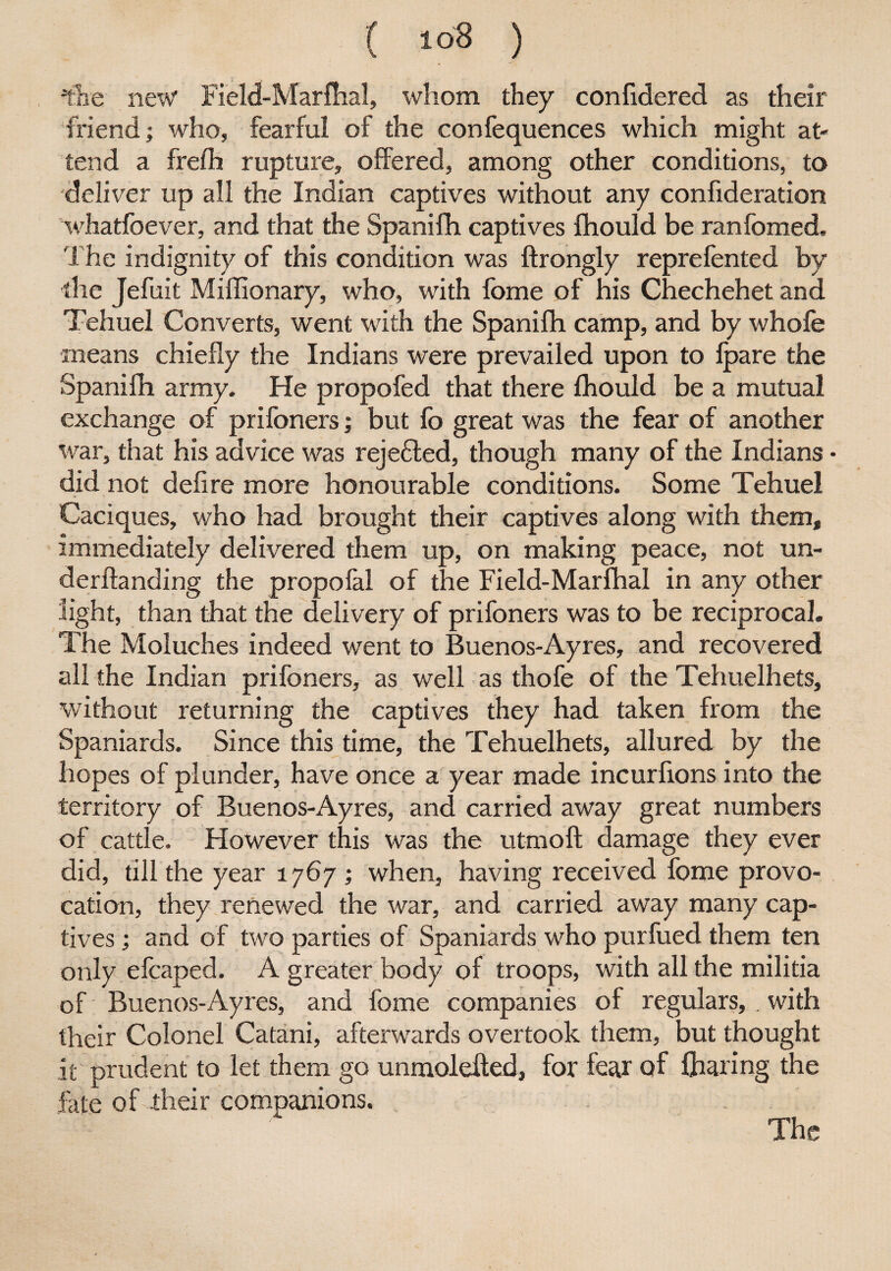 ( i°8 ) ilie new Field-Marfhal, whom they confidered as their friend; who, fearful of the confequences which might at¬ tend a frefh rupture, offered, among other conditions, to deliver up all the Indian captives without any confideration whatfoever, and that the Spanifh captives fhould be ranfomed. The indignity of this condition was ftrongly reprefented by the Jefuit Miffionary, who, with feme of his Chechehet and Tehuel Converts, went with the Spanifh camp, and by whole means chiefly the Indians were prevailed upon to fpare the Spanifh army. He propofed that there fhould be a mutual exchange of prifoners; but fb great was the fear of another war, that his advice was reje£led, though many of the Indians did not defire more honourable conditions. Some Tehuel Caciques, who had brought their captives along with them, immediately delivered them up, on making peace, not un- derftanding the propofal of the Field-Marfhal in any other light, than that the delivery of prifoners was to be reciprocal. The Moluches indeed went to Buenos-Ayres, and recovered all the Indian prifoners, as well as thofe of the Tehuelhets, without returning the captives they had taken from the Spaniards. Since this time, the Tehuelhets, allured by the hopes of plunder, have once a year made incurfions into the territory of Buenos-Ayres, and carried away great numbers of cattle. However this was the utmoft damage they ever did, till the year 1767 ; when, having received fome provo¬ cation, they renewed the war, and carried away many cap¬ tives ; and of two parties of Spaniards who purfued them ten only efcaped. A greater body of troops, with all the militia of Buenos-Ayres, and fome companies of regulars, . with their Colonel Catani, afterwards overtook them, but thought it prudent to let them go unmolefted, for fear Qf Glaring the fate of their companions. The