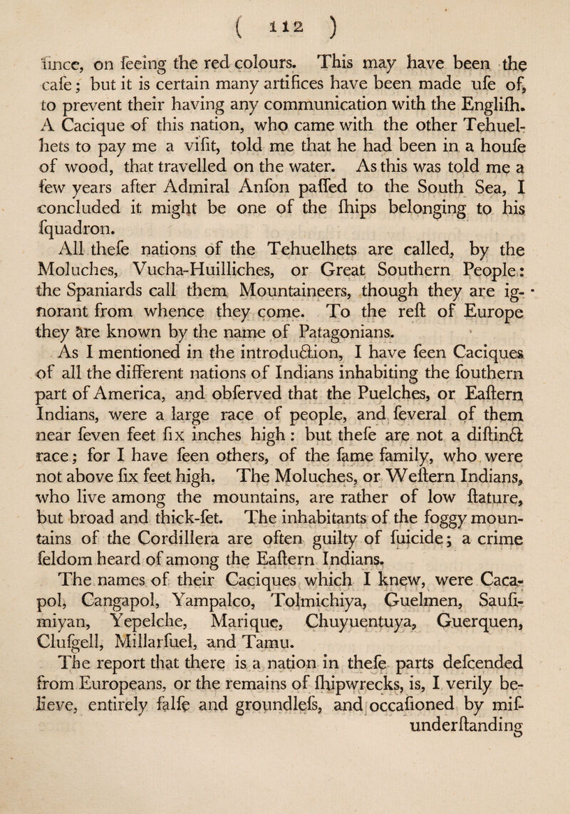 ( li2 ) lincc, on feeing the red colours. This may have been the cafe; but it is certain many artifices have been made ufe of, to prevent their having any communication with the Englilh. A Cacique of this nation, who came with the other Tehuel- hets to pay me a vifit, told me that he had been in a houfe of wood, that travelled on the water. As this was told me a few years after Admiral Anfon palled to the South Sea, I to his All thefe nations of the Tehuelhets are called, by the Mol aches, Vucha-Huilliches, or Great Southern People : the Spaniards call them Mountaineers, though they are ig- • norant from whence they come. To the reft of Europe they are known by the name of Patagonians. As I mentioned in the introduction, I have feen Caciques of all the different nations of Indians inhabiting the fouthern part of America, and obferved that the Puelches, or Eaftern Indians, were a large race of people, and feveral of them near feven feet fix inches high: but thefe are not a diftinft race; for I have feen others, of the fame family, who were not above fix feet high. The Moluches, or Weftern Indians, who live among the mountains, are rather of low ftature, but broad and thick-fet. The inhabitants of the foggy moun¬ tains of the Cordillera are often guilty of filicide; a crime feldom heard of among the Eaftern Indians. The names of their Caciques which I knew, were Caca- pol, Cangapol, Yampalco, Tolmichiya, Guelmen, Sauft- miyan, Yepelche, Marique, Chuyuentuya, Guerquen, Clufgell, Millarfuel, and Tamu. The report that there is a nation in thefe parts defcended from Europeans, or the remains of fhipwrecks, is, I verily be¬ lieve, entirely falfe and groundlefs, and occafioned by mif- underftanding D concluded it might be one of the fhips belonging