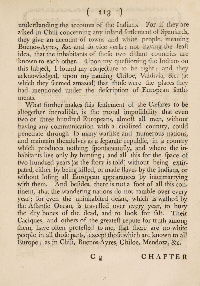 ( “3 ) underftanding the accounts of the Indians. For if they are allied in Chili concerning any inland fettlement of Spaniards, they give an account of towns and white people, meaning Buenos-Ayres, Sec. and fo vice verfa; not having the leaf!: idea, that the inhabitants of thefe two diftant countries are known to each other. Upon my queftioning the Indians on this fubjeft, I found my conjecture to be right; and they acknowledged, upon my naming Chiloe, Valdivia, See. (at which they feemed amazed) that thofe were the places they had mentioned under the defeription of European fettle- ments. What further makes this fettlement of the Caefares to be altogether incredible, is the moral impoffibility that even two or three hundred Europeans, almoft all men, without having any communication with a civilized country, could penetrate through fo many warlike and numerous nations, and maintain themfelves as a feparate republic, in a country which produces nothing fpontaneoufly, and where the in¬ habitants live only by hunting; and all this for the Ipace of two hundred years (as the ftory is told) without being extir¬ pated, either by being killed, or made Haves by the Indians, or without lofing all European appearances by intermarrying with them. And befides, there is not a foot of all this con- tinent, that the wandering nations do not ramble over every year; for even the uninhabited defart, which is walhed by the Atlantic Ocean, is travelled over every year, to bury the dry bones of the dead, and to look for fa.lt. Their Caciques, and others of the greateft repute for truth among them, have often protefted to me, that there are no white people in all thofe parts, except thofe which are known to all Europe ; as in Chili, Buenos-Ayres, Chiloe, Mendoza, See. i / . \ Gg CHAPTER