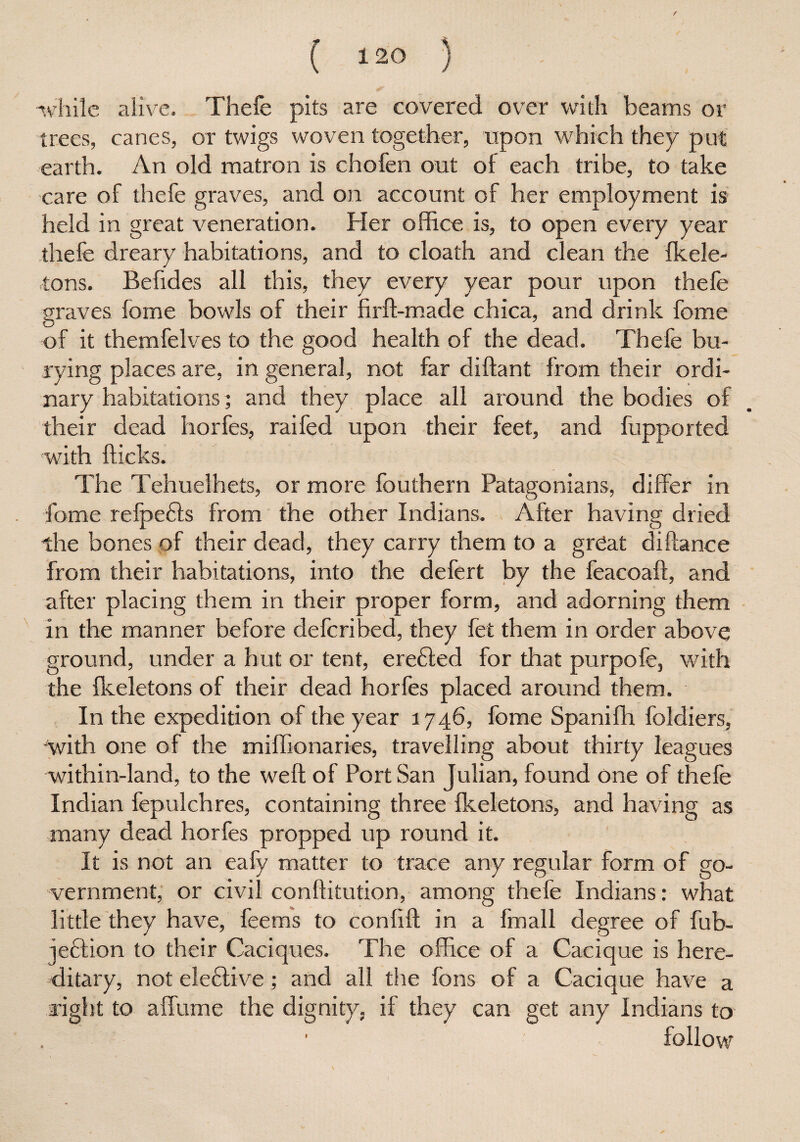 S' while alive. Thefe pits are covered over with beams or trees, canes, or twigs woven together, upon which they put earth. An old matron is chofen out of each tribe, to take care of thefe graves, and on account of her employment is held in great veneration. Her office is, to open every year thefe dreary habitations, and to cloath and clean the fkele- tons. Befides all this, they every year pour upon thefe graves feme bowls of their firft-made chica, and drink feme of it themfelves to the good health of the dead. Thefe bu¬ rying places are, in general, not far diftant from their ordi¬ nary habitations; and they place all around the bodies of their dead horfes, raifed upon their feet, and fupported with Hicks. The Tehuelhets, or more fouthern Patagonians, differ in fome relpe£ls from the other Indians. After having dried the bones of their dead, they carry them to a great diftance from their habitations, into the defert by the feacoaft, and after placing them in their proper form, and adorning them in the manner before defcribed, they fet them in order above ground, under a hut or tent, erefted for that purpofe, with the fkeletons of their dead horfes placed around them. In the expedition of the year 1746, fome Spanifh foldiers, with one of the miffionaries, travelling about thirty leagues within-land, to the weft of Port San Julian, found one of thefe Indian fepulchres, containing three fkeletons, and having as many dead horfes propped up round it. It is not an eafy matter to trace any regular form of go¬ vernment, or civil conftitution, among thefe Indians: what little they have, feems to conftft in a fmall degree of fub- jeflion to their Caciques. The office of a Cacique is here¬ ditary, not eleftive; and all the fons of a Cacique have a right to a flume the dignity, if they can get any Indians to follow