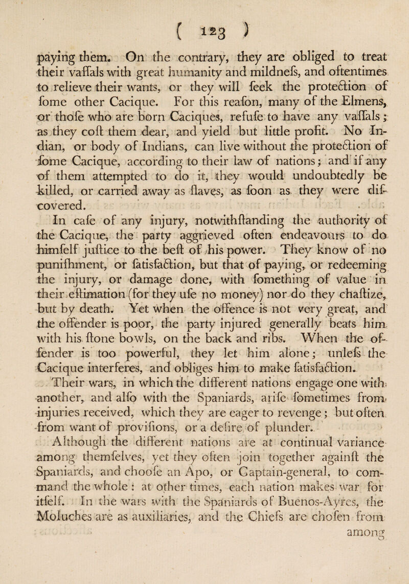 ( ls3 ) paying them. On the contrary, they are obliged to treat their vaffals with great humanity and mildnefs, and oftentimes to relieve their wants, or they will feek the protection of fome other Cacique. For this reafon, many of the Elmens, or thole who are born Caciques, refufe to have any vaffals; as they colt them dear, and yield but little profit. No In¬ dian, or body of Indians, can live without the protection of fome Cacique, according to their law of nations; and if any of them attempted to do it, they would undoubtedly be killed, or carried away as Haves, as foon as they were difi covered. * • In cafe of any injury, notwithftanding the authority oi the Cacique, the party aggrieved often endeavours to do himfelf jultice to the belt of his power. They know of no punifhment, or fatisfaClion, but that of paying, or redeeming the injury, or damage done, with fomething of value in their eflimation (for they ufe no money) nor do they chaltize, but by death. Yet when the offence is not very great, and the offender is poor, the party injured generally beats him with his llone bowls, on the back and ribs. When the of¬ fender is too powerful, they let him alone; unlels the Cacique interferes, and obliges him to make fatisfaClion. Their wars, in which the different nations engage one with another, and alfo with the Spaniards, arife fometimes from* injuries received, which they are eager to revenge ; but often •from want of provifions, or a defire of plunder. Although the different nations are at continual variance among themfelves, yet they often join together againft the Spaniards, and choofe an Apo, or Captain-general, to com¬ mand the whole : at other times, each nation makes War for itfelfi In the wars with the Spaniards of Buenos-Ayres, the Moluches are as auxiliaries, and the Chiefs are chofen from among; o