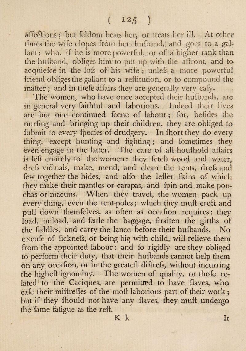 affe£lions; but feldom beats her, or treats her ill. At other times the wife elopes from her hufband, and goes to a gal¬ lant ; who, if he is more powerful, or of a higher rank than the hufband, obliges him to put up with the affront, and to acquiefce in the lofs of his wife ; unlefs a more powerful friend obliges the gallant to a reftitution, or to compound the matter; and in thefe affairs they are generally very eafy. The women, who have once accepted their hufbands, are in general very faithful and laborious. Indeed their lives are but one continued fcene of labour; for, befides the nurfing and bringing up their children, they are obliged to fubmit to every fpecies of drudgery. In fhort they do every thing, except hunting and fighting; and fometimes they even engage in the latter. The care of all houfhold affairs is left entirely to the women: they fetch wood and water, drefs victuals, make, mend, and clean the tents, drefs and few together the hides, and alfo the leffer fkins of which they make their mantles or carapas, and fpin and make pon- chas or macuns. When they travel, the women pack up every thing, even the tent-poles; which they muff ere£l and pull down themfelves, as often as occafion requires: they load, unload, and fettle the baggage, ftraiten the girths of the faddles, and carry the lance before their hufbands. No excufe of ficknefs, or being big with child, will relieve them from the appointed labour : and fo rigidly are they obliged to perform their duty, that their hufbands cannot help them on any occafion, or in the greateft diftrefs, without incurring the higheft ignominy. The women of quality, or thofe re¬ lated to the Caciques, are permitted to have Haves, who eafe their miftreffes of the moil laborious part of their work; but if they fhould not have any flaves, they mu ft undergo the fame fatigue as the reft. K k It