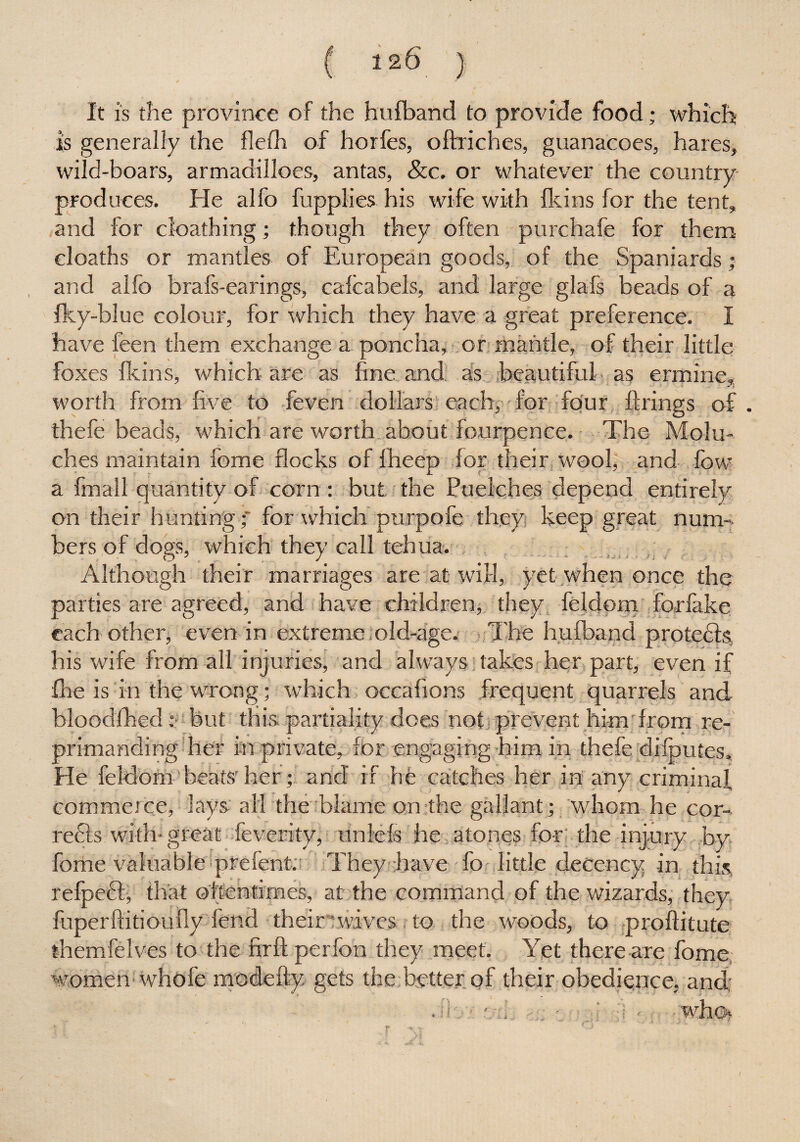 It is the province of the hufband to provide food; which is generally the flefh of horfes, oftriches, guanacoes, hares, wild-boars, armadilloes, antas, &c. or whatever the country produces. He alfo fupplies his wife with fkins for the tent, and for cloathing; though they often purchafe for them eloatbs or mantles of European goods, of the Spaniards; and alfo brafs-earings, calcabels, and large glafs beads of a fky-blue colour, for which they have a great preference. I have been them exchange a poncha, or mantle, of their little foxes fkins, which are as fine and as beautiful as ermine, worth from five to feven dollars each, for four firings of. thefe beads, which are worth about fourpence. The Molu- ches maintain feme flocks of fheep for their wool, and fow a fmall quantity of corn: but the Puelches depend entirely on their hunting; for which purpofe they keep great num-. bers of dogs, which they call tehua. Although their marriages are at will, yet when once the parties are agreed, and have children, they feldom forfake each other, even in extreme old-age. The hufband protects his wife from all injuries, and always takes her part, even if £he is in the wrong; which occafions frequent quarrels and bloodfhed: but this partiality does not prevent him from re¬ primanding her in private, for engaging him in thefe dilputes. He feldom' beats'her; and if he catches her in any criminal commerce, lays all the blame on the gallant; whom he cor¬ rects with-great fe verity): unlels he atones for the injury by fome valuable prefent. They have To little decency in this, refpecf, that oftentimes, at the command of the wizards, they fuperftitiouily fend their wives to the woods, to proftitute themfelves to the firft perfon they meet. Yet there are fome women whofe modefty gets the better of their obedience, and: