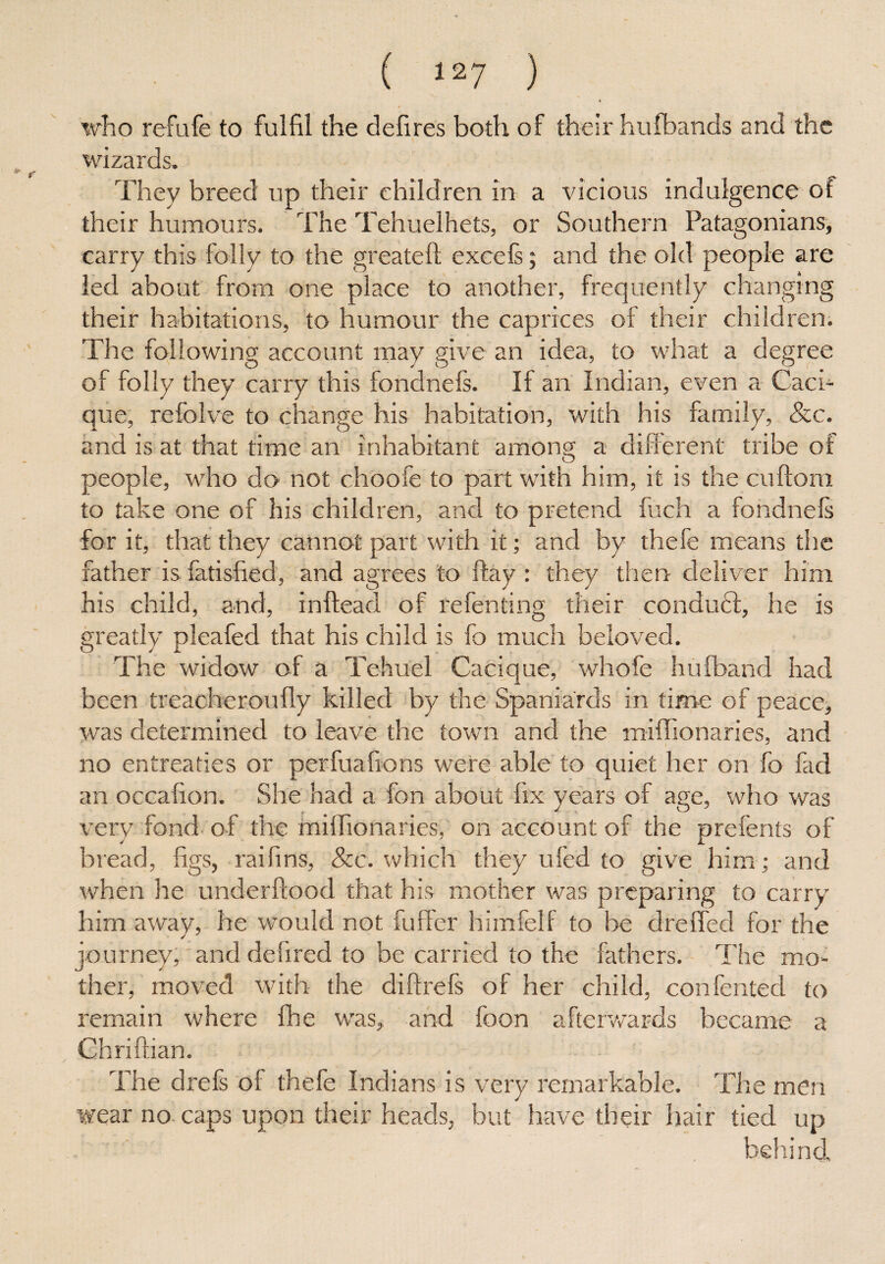 who refufe to fulfil the defires both of their hufbands and the wizards. They breed up their children in a vicious indulgence of their humours. The Tehuelhets, or Southern Patagonians, carry this folly to the greateft excels; and the old people are led about from one place to another, frequently changing their habitations, to humour the caprices of their children. The following account may give an idea, to what a degree of folly they carry this fondnefs. If an Indian, even a Caci¬ que, refolve to change his habitation, with his family, Sec. and is at that time an inhabitant among a different tribe of people, who do not choofe to part with him, it is the cuftom to take one of his children, and to pretend fuch a fondnels for it, that they cannot part with it; and by thefe means the father is fatisfied, and agrees to flay : they then deliver him his child, and, inftead of te fen ting their conduti, he is greatly pleafed that his child is fo much beloved. The widow of a Tehuel Cacique, whofe hufband had been treacheroufly killed by the Spaniards in time of peace, was determined to leave the town and the miffionaries, and no entreaties or perfuafions were able to quiet her on fo fad an occafion. She had a fon about fix years of age, who was very fond of the miifionaries, on account of the prefents of bread, figs, raifins, See. which they ufed to give him ; and when he underftood that his mother was preparing to carry him away, he would not fuft'er himfelf to be duelled for the journey, and defired to be carried to the fathers. The mo¬ ther, moved with the diftrefs of her child, conferred to remain where fhe was, and foon afterwards became a Chriftian. The drefs of thele Indians is very remarkable. The men wear no caps upon their heads, but have their hair tied up l' . behind.