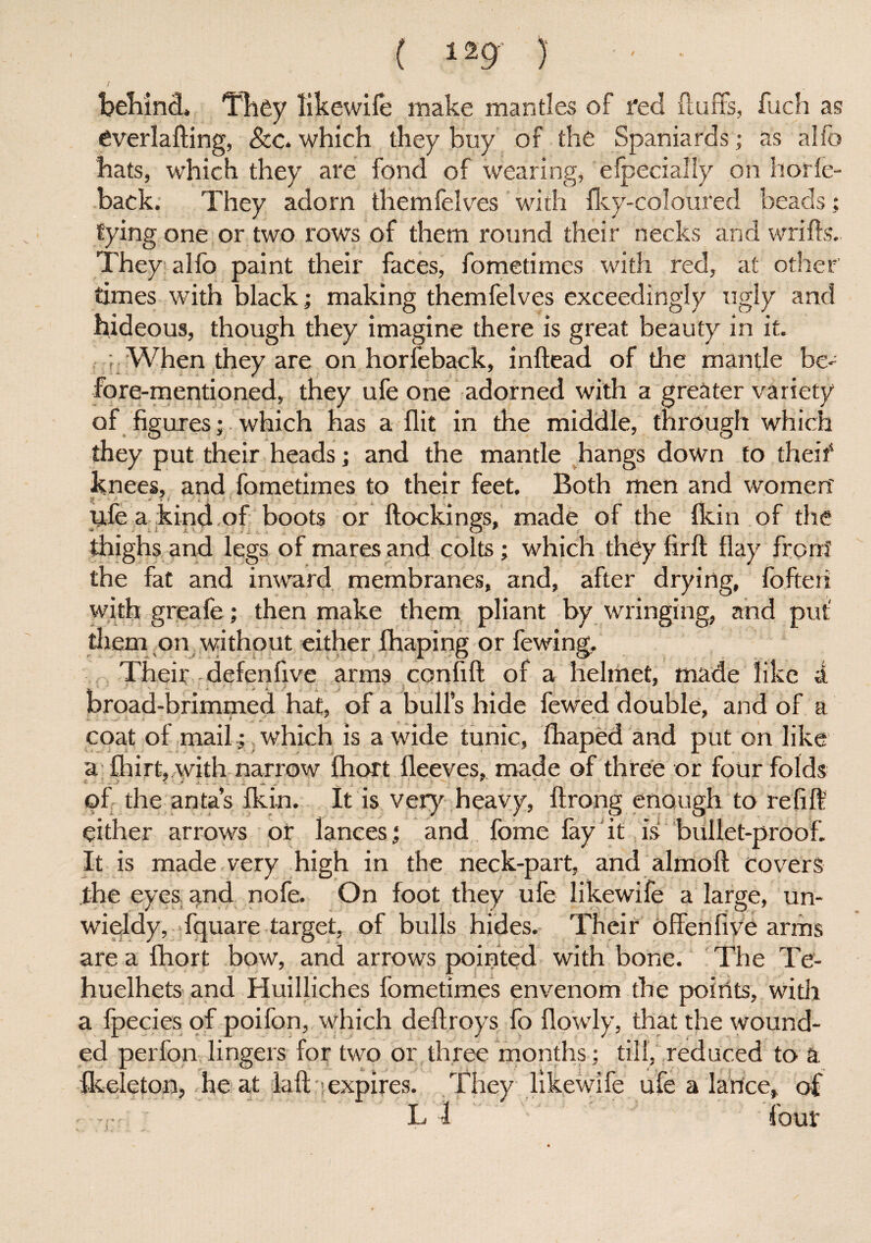 behind. They likewife make mantles of fed fluffs, fuch as everlafting, &c, which they buy of the Spaniards; as alio hats, which they are fond of wearing, efpecially on horle- back. They adorn themfelves with fky-coloured beads; tying one or two rows of them round their necks and wrifls. They alfo paint their faces, fometimes with red, at other times with black; making themfelves exceedingly ugly and hideous, though they imagine there is great beauty in it. ; When they are on horfeback, inftead of the mantle be¬ fore-mentioned, they ufe one adorned with a greater variety of figures; which has a flit in the middle, through which they put their heads; and the mantle hangs down to theif knees, and fometimes to their feet. Both men and women' pfe a kind of boots or (lockings, made of the (kin of the thighs and legs of mares and colts; which they firft flay front the fat and inward membranes, and, after drying, fofteri with greafe; then make them pliant by wringing, and put' them on without either (haping or fewing. Their defenflve arms confift of a helmet, made like d. broad-brimmed hat, of a bulls hide fewed double, and of a coat of mail; which is a wide tunic, fhaped and put on like a fhirt, with narrow fhort fleeves, made of three or four folds of the anta’s (kin. It is very heavy, ftrong enough to refill either arrows ot lances; and fome fay it is bullet-proof. It is made very high in the neck-part, and almoft covers the eyes, and nofe. On foot they ufe likewife a large, un¬ wieldy, fquare target, of bulls hides. Their offenfive arms are a fhort bow, and arrows pointed with bone. The Te- huelhets and Huilliches fometimes envenom the points, with a (pecies of poifon, which deftroys fo (lowly, that the wound¬ ed perfon lingers for two or three months; till, reduced to a fkeleton, he at (aft--expires. They likewife ufe a lance, of L 1 (our