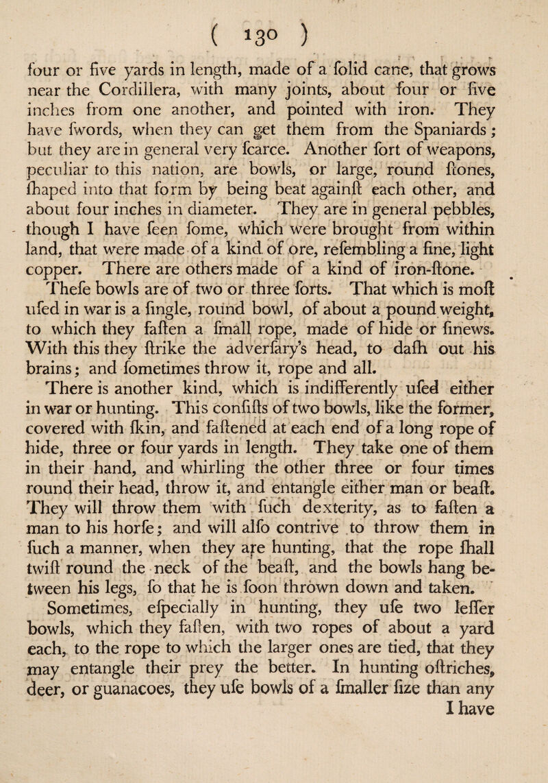 ( >3° ) r * s* four or five yards in length, made of a folid cane, that grows near the Cordillera, with many joints, about four or five inches from one another, and pointed with iron. They have fwords, when they can get them from the Spaniards ; but they are in general very fcarce. Another fort of weapons, peculiar to this nation, are bowls, or large, round Hones, fhaped into that form by being beat again!! each other, and about four inches in diameter. They are in general pebbles, - though I have feen fome, which were brought from within land, that were made of a kind of ore, relembling a fine, light copper. There are others made of a kind of iron-ftone. Thefe bowls are of two or three forts. That which is moll ufed in war is a fingle, round bowl, of about a pound weight, to which they fallen a fmall rope, made of hide or finews. With this they llrike the adverfary’s head, to dalh out his brains; and fometimes throw it, rope and all. There is another kind, which is indifferently ufed either in war or hunting. This confilts of two bowls, like the former, covered with fkin, and faftened at each end of a long rope of hide, three or four yards in length. They take one of them in their hand, and whirling the other three or four times round their head, throw it, and entangle either man or beaft. They will throw them with fuch dexterity, as to fallen a man to his horfe; and will alfo contrive to throw them in fuch a manner, when they are hunting, that the rope lhall twill round the neck of the bead, and the bowls hang be¬ tween his legs, fo that he is foon thrown down and taken. Sometimes, efpecially in hunting, they ule two leffer bowls, which they fallen, with two ropes of about a yard each, to the rope to which the larger ones are tied, that they may entangle their prey the better. In hunting oltriches, deer, or guanacoes, they ufe bowls of a finaller fize than any I have