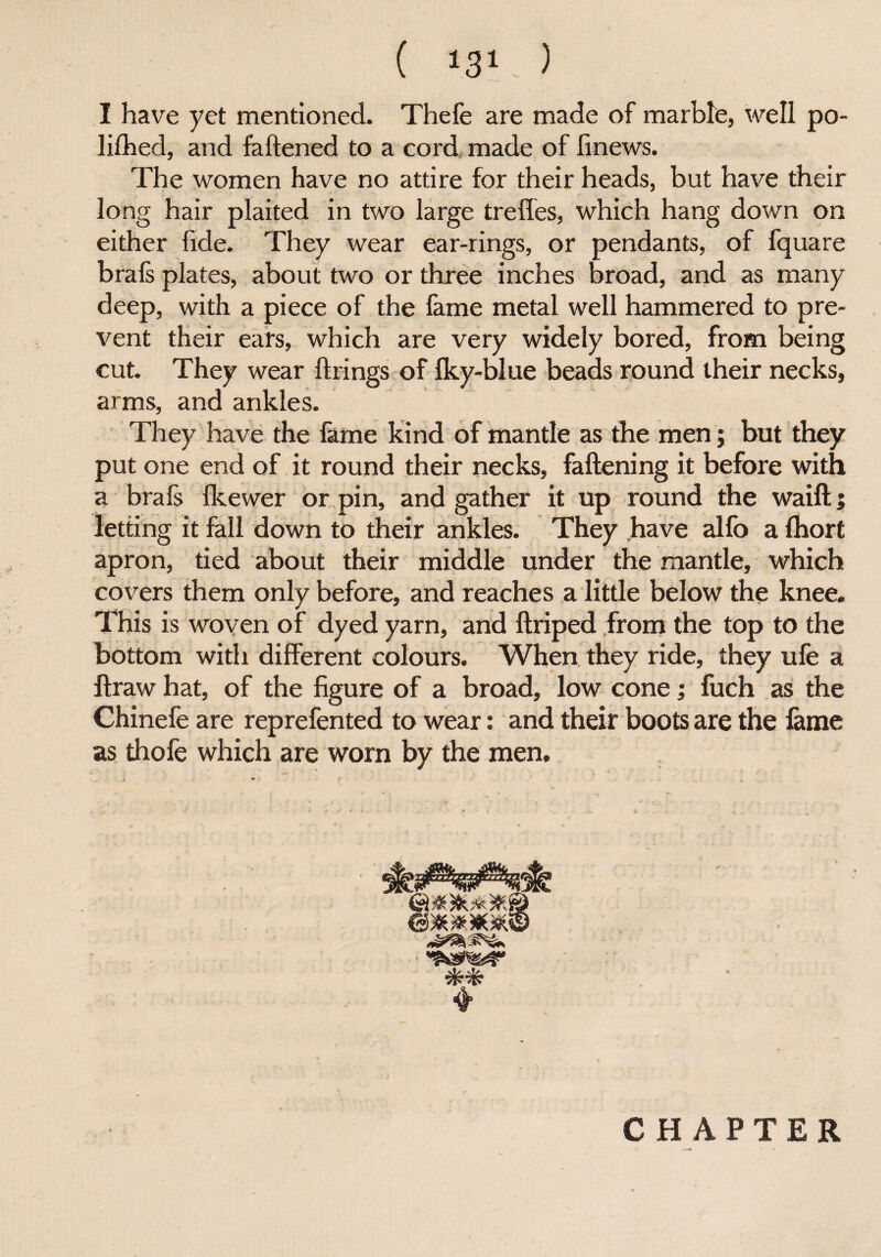 ( *31 ) I have yet mentioned. Thefe are made of marble, well po- lifhed, and fattened to a cord made of fmews. The women have no attire for their heads, but have their long hair plaited in two large treffes, which hang down on either fide. They wear ear-rings, or pendants, of fquare brals plates, about two or three inches broad, and as many deep, with a piece of the lame metal well hammered to pre¬ vent their ears, which are very widely bored, from being cut. They wear firings of Iky-blue beads round their necks, arms, and ankles. They have the fame kind of mantle as the men; but they put one end of it round their necks, fattening it before with a brafs fkewer or pin, and gather it up round the waift; letting it fall down to their ankles. They have alfo a Ihort apron, tied about their middle under the mantle, which covers them only before, and reaches a little below the knee. This is woven of dyed yarn, and ftriped from the top to the bottom with different colours. When they ride, they ufe a ftraw hat, of the figure of a broad, low cone; fuch as the Chinefe are reprefented to wear: and their boots are the fame as thole which are worn by the men. CHAPTER