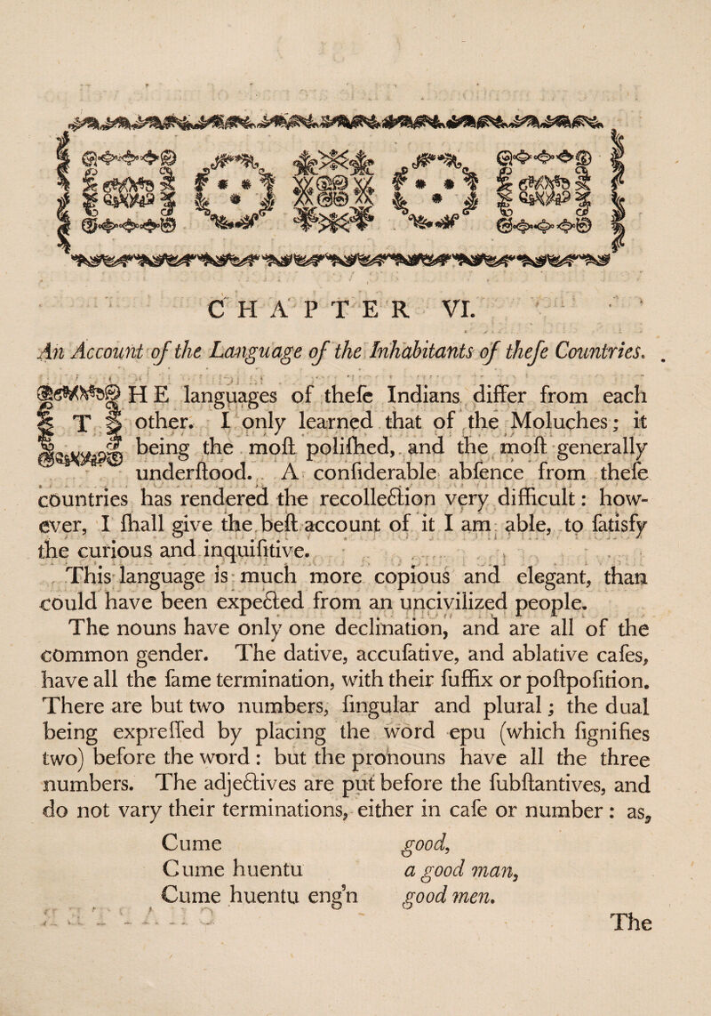 * * # ♦x#¥©w ©4>«*»4>fD ## *% ^ ■ % * # eM ZsK! %*& i A C H A P TER VI. An Account of the. Language of the Inhabitants of thefe Countries. L J i ■ < H E languages of thefe Indians differ from each T S other. I only learned that of the Moluches; it being the molt polifhed, and the molt generally underftood. A confiderable abfence from thefe countries has rendered the recollection very difficult: how¬ ever, I fhall give the beft account of it I am able, to fatisfy * * • ^ l 4 • r • * ; ' ; * ; ' -; ^ * the curious and lnquifitive. . , , , , - This language is much more copious and elegant, than could have been expected from an uncivilized people. The nouns have only one declination, and are all of the common gender. The dative, accufative, and ablative cafes, have all the fame termination, with their fuffix or poftpofition. There are but two numbers, Angular and plural; the dual being expreffed by placing the word epu (which fignifies two) before the word : but the pronouns have all the three numbers. The adjectives are put before the fubftantives, and do not vary their terminations, either in cafe or number: as, Cume good, Cume huentu a good man, Cume huentu eng’n good men.