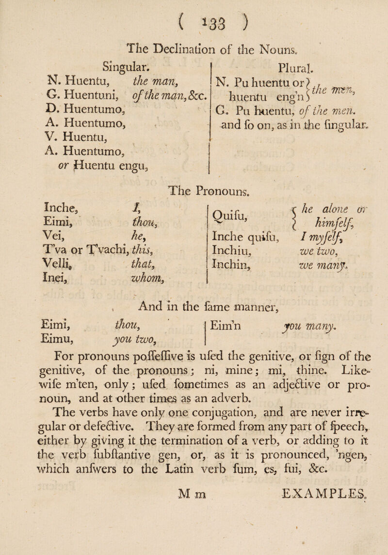 The Declination of the Nouns, Singular. N. Huentu, the man, G. Huentuni, of the man. See. D. Huentumo, A. Huentumo, V. Huentu, A. Huentumo, or Huentu engus Plural. N. Pu huentu or 1. , , \the men, huentu eng n) G. Pu huentu, of■ the men. and fo on, as in the Angular, Inche, /, Eimi, thou, Vei, he, T’va or T’vachi, this, Velli, that, Inei, whom, The Pronouns. Quifu, Inche quifu, Inch iu. Inchin, he alone or himfelj. I myfelf we two, we many. And in the fame manner Eim’n you many Eimi, thou, Eimu, you two. For pronouns poffeffive is ufed the genitive, or fign of the genitive, of the pronouns; ni, mine; mi, thine. Like- wife m’ten, only; ufed fometimes as an adjective or pro¬ noun, and at other times as an adverb. The verbs have only one conjugation, and are never irre¬ gular or defective. They are formed from any part of fpeech, either by giving it the termination of a verb, or adding to it the verb fubftantive gen, or, as it is pronounced, ’ngen, which anfwers to the Latin verb fum, es, fui, See. M m EXAMPLES, i