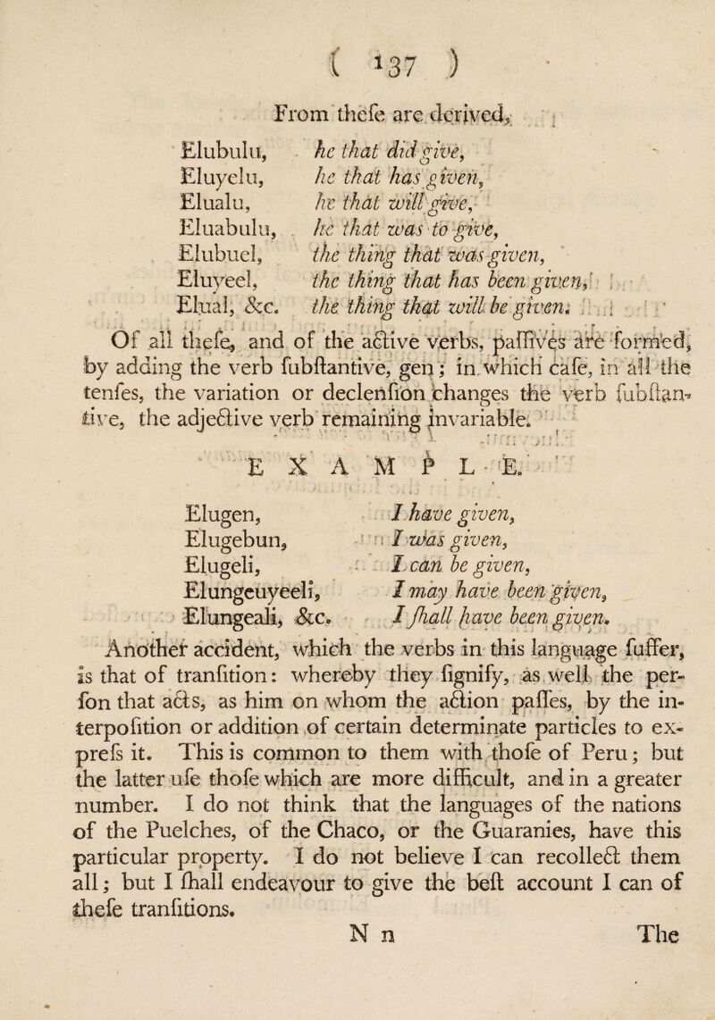 From thefe are derived, v ’•*--* ; - • • . « Elubulu, ■ he that did give, he that has given, will give, was to give, the thing that was given, the thing that has been given,: the thing that will be given; . | * __ ; • ^ ', t f • ' ’ * ' n n p Of all thefe, and of the active verbs, paffi’vhs afe form'ed, by adding the verb fubftantive, gen; in, which cafe, in all the tenfes, the variation or declenfion changes the verb fubftan- tive, tire adjective verb remaining invariable. * ■ ’ * ,> '! )'■ T \ • r re ■ • * ' * ■* ‘ » *» ' 'V'E X A M £ L - ‘E. - r Eluyelu. Elualu, Eluabulu, Elubuei, Eluveel. j !, See. Elugen, I have given, Elugebun, l nl:v)as given, Elugeli, :.. I. can be given, Elungeuyeeli, I may have been given, Elungeali, Sic. 1 jhall have been given. Another accident, which the verbs in this language fuffer, is that of transition: whereby theydignify, as well? the per- fon that acts, as him on whom the adtion pa lies, by the in- terpofition or addition of certain determinate particles to ex- prefs it. This is common to them with thofe of Peru; but the latter ufe thofe which are more difficult, and in a greater number. I do not think that the languages of the nations of the Puelches, of the Chaco, or the Guaranies, have this particular property. I do not believe I can recolleft them all; but I fhall endeavour to give the bell account I can of thefe tranfitions.