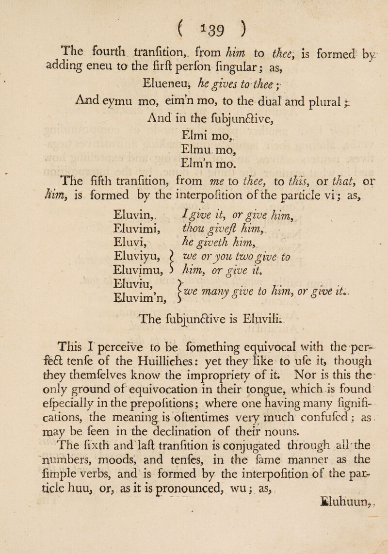 ( *39 ) The fourth, tranfition,. from him to thee, is formed by adding eneu to the firft perfon fingular; as, Elueneu, he gives to thee; And eymu mo, eim’n mo, to the dual and plural t And in the fubjun£tive, Elmi mo, Elmu. mo, Eim’n mo. The fifth tranfition, from me to thee, to this, or that, or him, is formed by the interpofition of the particle vi; as. Eluvin,, Eluvimi, Eluvi, Eluviyu, Eluvimu, * Eluviu, Eluvim’n, I give it, or give him,, thou give/l him, . ■ he giveth him, we or you two give to him, or give it we many give to him, or give it The fubjunftive is Eluvili. This I perceive to be fomething equivocal with the per- ffeft tenfe of the Huilliches : yet they like to ufe it, though they themielves know the impropriety of it. Nor is this the only ground of equivocation in their tongue, which is found elpecially in the prepofitions; where one having many fignifi- cations, the meaning is oftentimes very much confufed; as. may be feen in the declination of their nouns. The fixth and laft tranfition is conjugated through all the numbers, moods, and tenfes, in the lame manner as the fimple verbs, and is formed by the interpofition of the par¬ ticle huu, or, as it is pronounced, wu; as,, Eluhuun,,