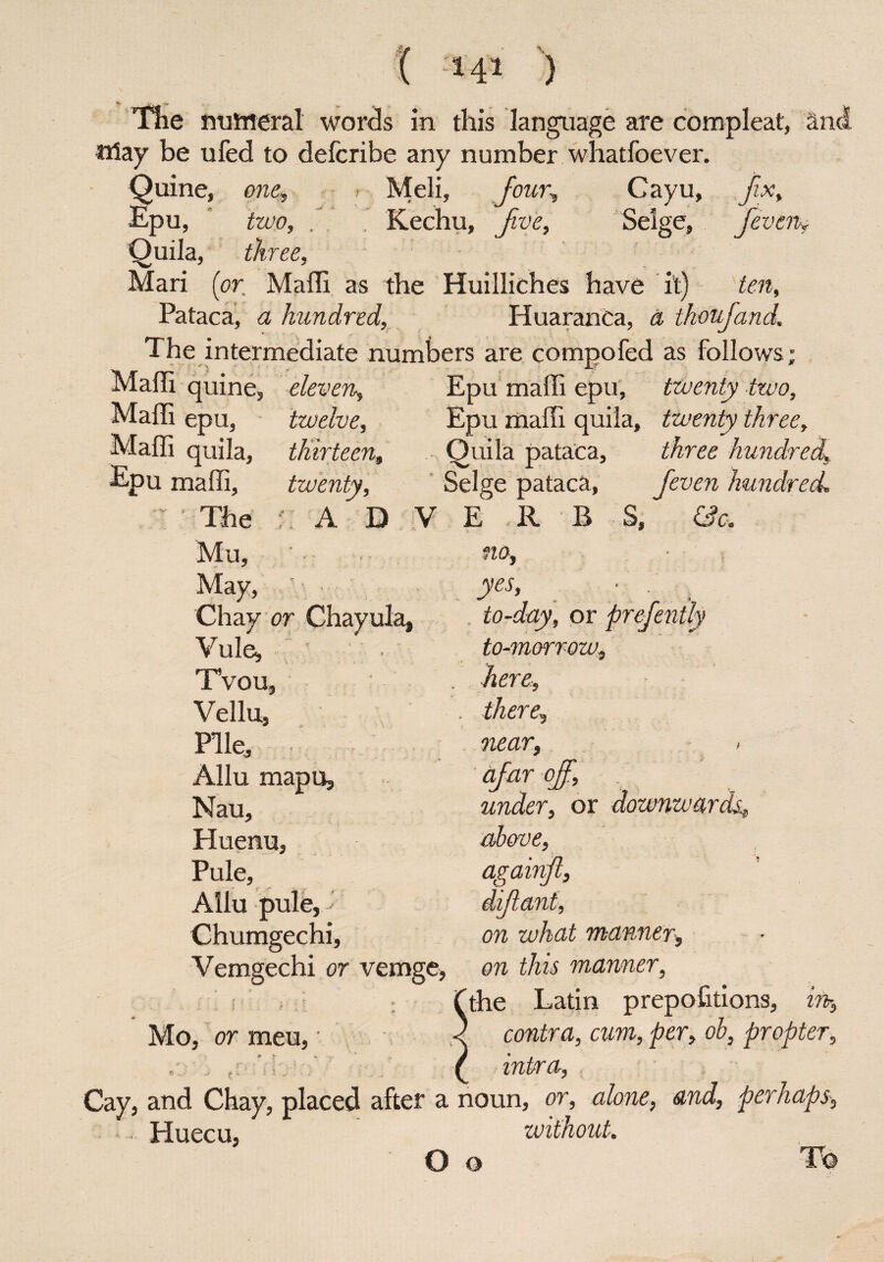 The numeral words in this language are compleat, an ftfay be ufed to defcribe any number whatfoever. Quine , one, Meli, Jour, Cayu, fix. Epu, two, /. Kechu, five, Selge, fieven. Quila, three, Mari {or. Maffi a s the Huilliches have it) ten. Pataca, a hundred, Huaranca, a tkoufiand.. The intermediate numbers are compofed as follows quine, epu. eleven, twelve, thirteen, twenty. A D V Maffi Maffi Maffi quila, Epu maffi. The Mu, May, y Chay or Chayula, Yule, ' Tvou, Yr ellu, Pile, Allu mapu, Nau, Huenuj Pule, Ailu pule,' Chumgechi, Vemgechi or vemge, Epu maffi epu, twenty two, Epu maffi quila, twenty three, Quila pataca, three hundred Selge pataca, fieven hundred. E R B S, &c, no, yes, to-day, or prefently to-morrow, here, there, near, < afar off, . under, or downwards; above, againfi, difiant, on what manner. Mo, or meu. on tins manner, the Latin prepofitions, contra, cum, per, ob, propter, intsra, Cay, and Chay, placed after a noun, or, alone, and, perhaps Huecu, without. O o
