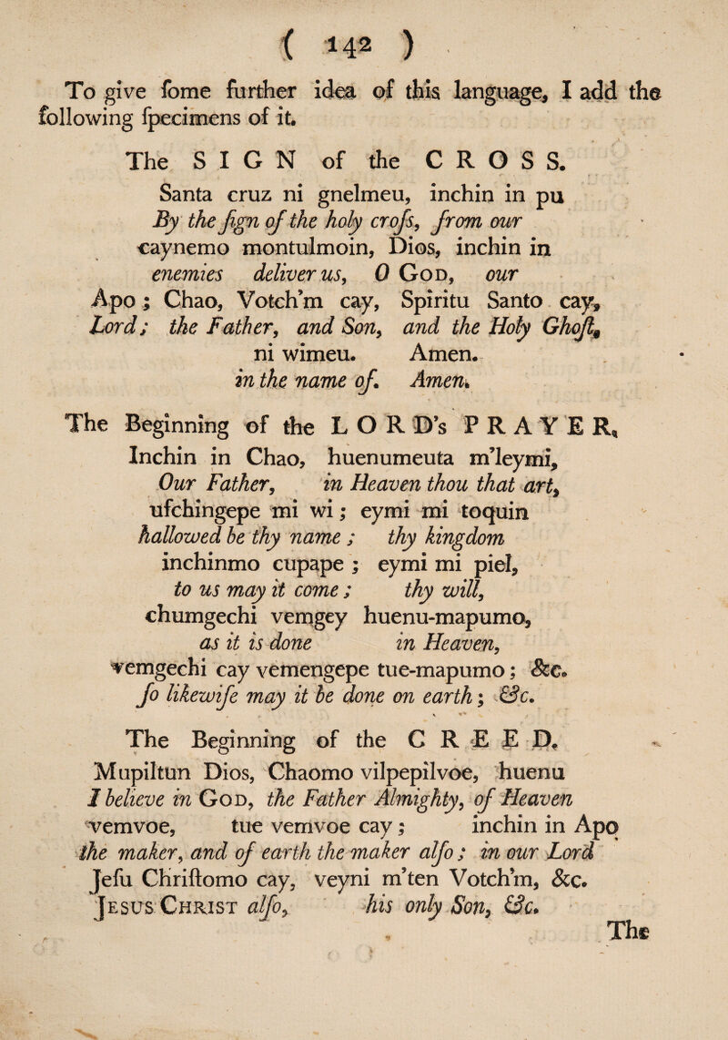 To give fome further idea of this language, I add th© following Ipecimens of it. * ' • The SIGN of the CROS S. \ * » f . Santa cruz ni gnelmeu, inchin in pu By the fign oj the holy crofs, from our caynemo montulmoin, Dios, inchin in enemies deliver us, 0 God, our Apo ; Chao, Votch’m cay, Spiritu Santo cay. Lord; the Father, and Son, and the Holy Ghojl, ni wimeu. Amen. in the name of Amen, The Beginning of the LORfs PRA Y E R, Inchin in Chao, huenumeuta m’leymi. Our Father, in Heaven thou that art, ufchingepe mi wi; eymi mi toquin hallowed be thy name ; thy kingdom inchinmo cupape : eymi mi piel, to us may it come ; thy will, chumgechi verngey huenu-mapumo, as it is done in Heaven, vemgechi cay vemengepe tue-mapumo; See, Jo likewife may it be done on earth; &c. The Beginning of the C REE D. Mupiltun Dios, Chaomo vilpepilvoe, huenu I believe in God, the Father Almighty, of Heaven vemvoe, tue vemvoe cay; inchin in Apq the maker, and of earth the maker alfo ; in our Lord Jefu Chriftomo cay, veyni m’ten Votch’m, See, Jesus Christ alfo, his only Son, &c.