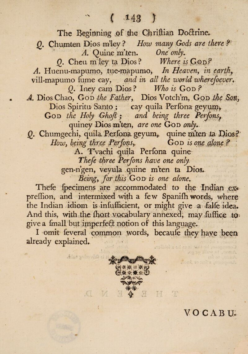 * v\ The Beginning of the Chriftian Do£lrine. Q. Chumten Dios rhley ? How many Gods are there ? A. Quine m’ten. One only. Q. Chen m ley ta Dios ? Where is God ? A. Huenu-mapumo, tue-mapumo, In Heaven, in earth, vill-mapumo fume cay, and in all the world wherefoever,. Q. Iney carp Dios ? Who is God ? A. Dios Chao, God the Father, Dios Votch’m, God the Sou, Dios Spiritu Santo ; cay quila Ferfona geyum> God the Holy Ghojl; and being three Perfons, quiney Dios m’ten, are one God only. I0. Chumgechi, quila Ferfona geyum, quine m’ten ta Dios ? How, being three Pirfow*. God is orte alotie ?. A. Tvachi quila Perfona quine Theje three Perfons have one only. gen-n’gen, veyula quine m’ten ta Dios. ' Being, for this God-is one-alone. Thefe foecimens are accommodated to the Indian ex* JL : !■- £ n €■ J ♦ ‘ f!. >• : t > preffion, and intermixed with a few Spanifh words, where the Indian idiom is inefficient, or might give a falfe idea. And this, with the Chart vocabulary annexed; may fuffice to> give a final! but imperfect notion of this language.. I omit feveral common words, becaufe they have been already explained. > 4 VO GAB U-