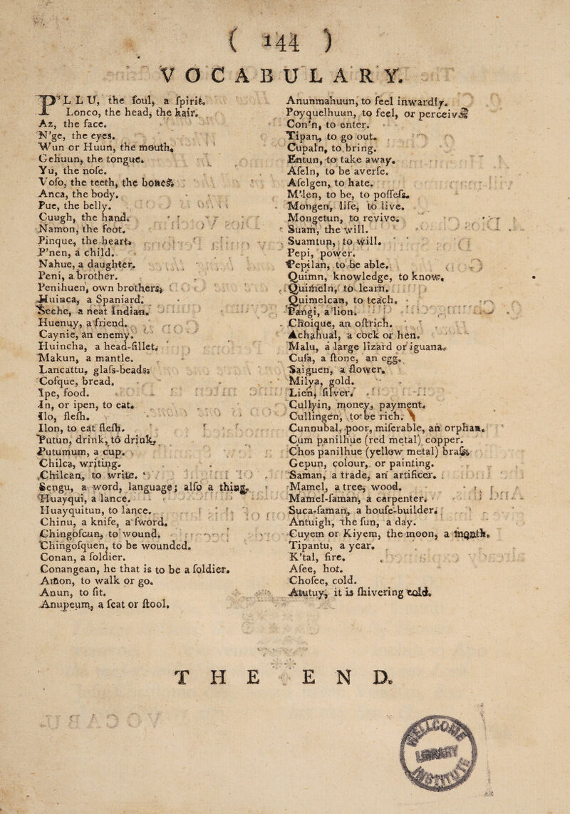 VOCABULARY. a$ v)v :OI f : ■ •>. L L U, the foul, a fpirifc. Lonco, the head, the hair, Az, the face. N’ge, the eyes. Wun or Huun, the mouth, Gehuun, the tongue* Yu, the nofe. Vofo, the teeth* the bd&e& Anca, the body, Pue, the belly. -• Cuugh, the hand. Namon, the foot, Pinque, the heart* jP5nen, a child. Nahue, a daughter, Peni, a brother. Penihueh, own brothers* M uinca, a Spaniard. TSeche, a neat Indian, Huenuy, a friend. Gayme, an enemy. Huincha, a head-iilleL IMakun, a mantle. Lancattu, glafs-beads* Cofque, bread. Ipe, food. In, or ipen, to eat* . , , flo, flefh. ■ • * lion, to eat flelh. r iPutun, drink, to drinks Ihitumum, a cup. Chilca, writing. .Chilean, to write. 1 Sengu, a word, language; alfo a things Tluayqui, a lance. Huayquitun, to lance. , f : T, Chinu, a knife, a fword. Chingofcun, to wound. * : f ■ ' •V— *■ % Chingofquen, to be wounded. Conan, a foldier. Conangean, he that is to be a foldier. Aifcon, to walk or go* Anun, to fit. Anupeum, a feat or ftool. * W* -T- -i. x i r > f. Anunmahuun, to feel inwardly. Poyquelhuun, to feel, or perceivii Con’n, to enter. Yipan, to go out. Oupaln, to bring. Entun, to take away, Afeln, to be averfe. Afelgen, to hate. M’len, to be, to pofiefs. Mongen, life, to live. Mongetun, to revive. ' Suam, the will. - ■ Suamtup,. to will. Fepi, power. ^epilan, to be able, Quimn, knowledge, to know* Quiitieln, to learn. Quimelcan, to teaich. • rangi, a non. , ■ . Choique, an o finch, * Achahual, a cock or hen. Malu, a large lizard or iguana* Cufa, a (lone, an egg. Saiguen, a flower,. Milya, gold. Lien* filvdr. * ■ ■ 'Cully-in., money, payment* Cullihgen, to-be rich. ^ Cunnubal, poor, miferable, an orphan. Cum panilhue (red metal) copper. Chos panilhue (yellow metal) bra&t Gepun, colour, or painting. Saman, a trade, an artificer, 'Mamel, a trees wood. - *. Mamel-famam, a carpenter* Suca-faman, a houfe-builder* Antuigh, the fun, a day. Guyem or Kiyem, the moon* a Tipantu, a year, K’tal, fire, Afee, hot. Chofee, cold. Atutuyj it is fhivering eoldb : i -s. ? \ f THE E N D,