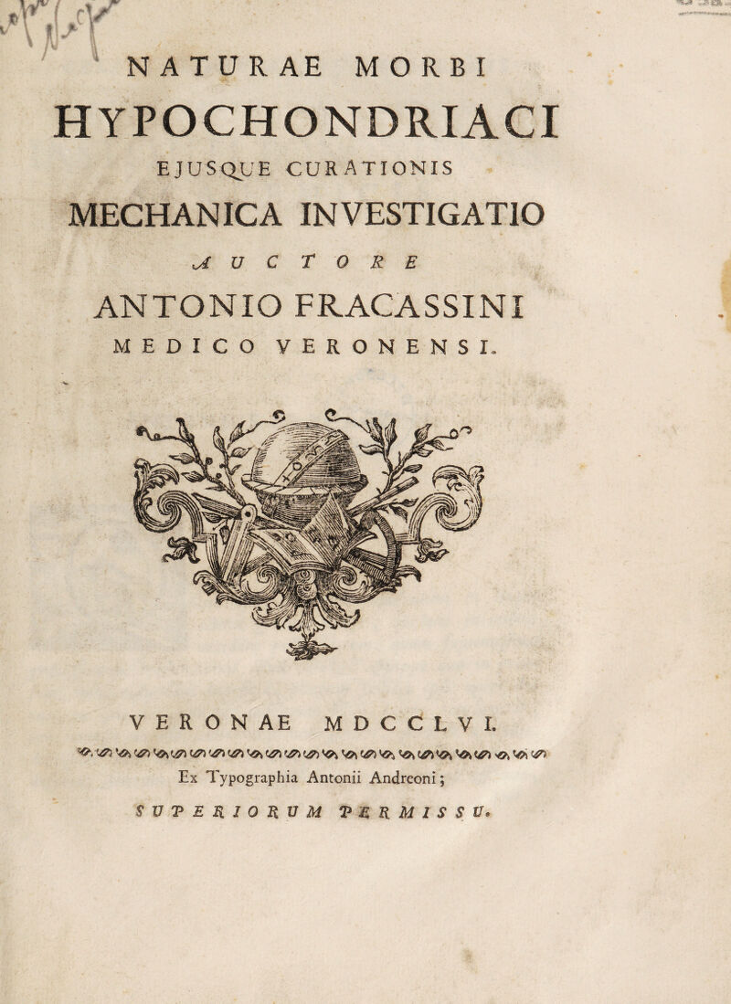 NATURAE MORBI HYPOCHONDRIACI EJUSQLE CURATIONIS MECHANICA INVESTIGATIO a U C t 0 R E ANTONIO FRACASSINI MEDICO VERONENSI. VERONAE MDCCLVI. Ex Typographia Antonii Andreoni;