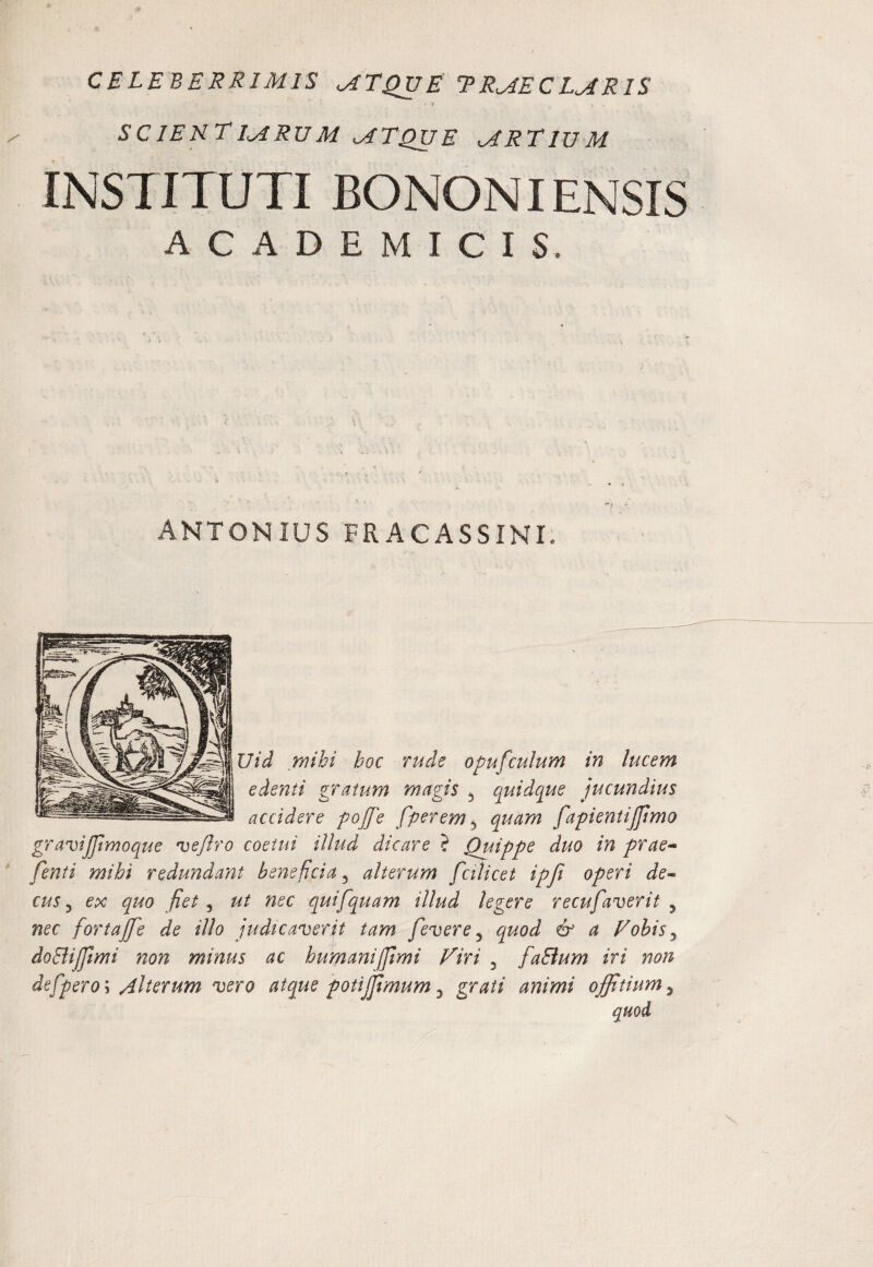 CELEBERRIMIS MTQVE TRMECLMRIS • > SCIEKEIMRUM MTQVE MRTIVM INSTITUTI BONONIENSIS ACADEMICIS. ANTONIUS FRACASSINI. Uid mihi hoc rude opufculum in lucem edenti gratum rnagis ^ quidque jucundius accidere pojje fperem^ quam fapientijfimo granjiJJlmoquc 've/lro coetui illud dicare ? Quippe duo in prae-^ fenti mihi redundant beneficia^ alterum fcilicet ipji operi de* cus ^ ex quo fiet ^ ut nec quifqpiam illud legere recufaverit ^ nec fortajfie de illo judicanoerit tam fievere ^ quod & a Vohis^ doEliJfmi non minus ac humaniffimi Firi , fiaBum iri non defpero\ /ilterum vero atque potijfimum ^ grati animi offitium^ quod