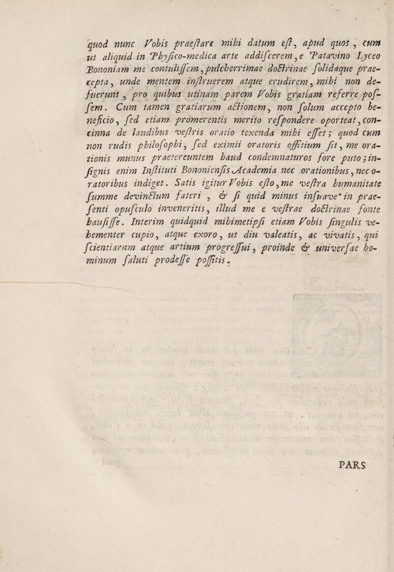 'quod nunc Vobis prcteflare mihi datum efl ^ apud quos ^ cum ut aliquid in ThjJico-medica arte addifccrem Tatavino Lyceo 'Bononiam me contulijfem ^pulcherrimae doBrinae folidaque prae^ cepta 3 unde mentem injlruerem atque erudirem, mihi non de^ ftierunt ^ pro quibus utinarn parem Vobis gratiam referre pof- fem. Cum tamen gratiarum aSiionem^ non folum accepto be^^ neficio ^ fed etiam promerentis merito refpondere oporteat ^con^ cinna de laudibus ^eflris oratio texenda mihi ejfet; quod cum non rudis philofophi ^ fed eximii oratoris offitium fit ^ me ora¬ tionis munus praetereuntem haud condemnaturos fore putoin- fignis enim Inftituti 'BononienfsKAcademia nec orationibus^neco- ratoribus indiget. Satis igitur Vobis efo^me 'Deflra humanitate fumme devinBum fateri ^ 'if f quid minus infuave* in prae- fenti opufculo inveneritis.^ illud me e vefrae doBrinae fonte haufffe. Interim quidquid mihimetipfi etiam Vobis fngulis ve¬ hementer cupioatque exoro ^ ut diu valeatis.^ ac vivatis^ qui fcientiarnm atque artium progrejfui ^ proinde & univerfae ho¬ minum faluti prodeffe pojftis PARS