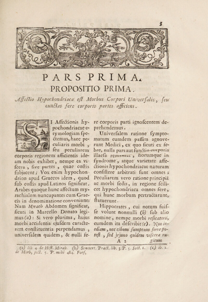 / PARS PRIMA. PROPOSITIO PRIMA.. ^jJcElio Hjpochondriacci efi Morbus Corpori Univerfalis y [eu; cunBas fere corporis^ partes^ afficiens . I AfFedicnis Iiy- ‘ pochondriacae tymologiam fpe-» (flemus, haec pe¬ culiaris morbi 5» ieu peculiarem corporis'regionem afficientis ide¬ am nobis exhibet, nempe ea vi- fccra , fivc partes , quae cohis fubjacent; Vox enim hypochon drion apud Graecos idem , quod fub cohis apud Latinos hgnificat. Arabes quoque hunc affeiflum my- rachialem nuncupantes cum Grae¬ cis in denominatione conveniunt? Nam Myrach Abdomen fignificat, hcuci in Marcello Donato legi¬ mus (a) : Si vero plurima, hujus morbi accidentia' ejufdem caracfle- rem conhituentia perpendamus , univerfalem quidem, & nulli fe¬ re corporis parti ignofcentem de¬ prehendemus . Univerfalem ratione' fympto- matum eumdem paffim agnove¬ runt Medici, ex quo ficuti ex fe¬ bre, nulla pars autfunchioaurporis illaefa rempncat , fiorumque in fyndrome , atque varietate affe- (flionis hypochondriacae naturam confiftere arbitrati funt omnes i Peculiarem vero ratione principii ac morbi fedis, in regione fcili- cet hypochondriaca omnes fere, qui hunc morbum pertradarunt, hatuerunt» Hippocrates , cui notum fuif- fe volunt nonnulli (f) fub alio nomine , nempe morbi reficatoriiy eumdem ita defcribit fc). ISlon in¬ ediam , nec cibum fumptum fenepo~ teft ^ fed jejuno quidem vifcera ru- A 2 gimm (a) Itb. 4. de Hi fi. Mirab. (p,) Sennert, Traii. lih, 3.P. 5. Sett. i. • C) iL 2,- d.e Morb) JecL 5. P. mihi 484. FoeJ]