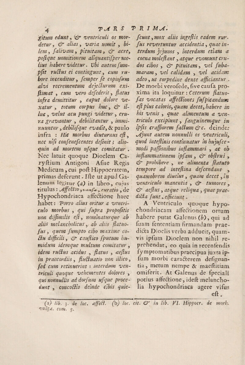 'gitum edunt, ventriculi os mor¬ detur ^ & alias ^ varia uomlt , bi¬ lem 5 faiivam, pituitam, &' acrCy pofique uomitionem aliquantifper me¬ lius habere videtur, Vbi autem fum- pftt ruUus ei contingunt y cum rU' bore incenditur y femper fe copiofum alvi recrementum deje^urum exi- flimat y cum vero defederity fiatus infra demittitur y caput dolore ve¬ xatur y totum corpus huc, & il¬ luc y velut acu pungi videtur y cru¬ ra gravantur , debilitantur , immi- nuuntnr y debllifque evadat y & paulo infra : Hic morbus diuturnus efl y nec nlfi confenefcentes definit; alio- quin ad mortem ufque comitatur . Nec latuit quoque Dioclem Ca- ryftium Antigoni Afae Kegis Medicum, cui pofl Hippocratem, primas deferunt. Ifte ut apud Ga¬ lenum legitur (a) in libro, cujus titulus: yljfettio y ^un-f^ ^ tuvatio , de Hypochondriaca aifed:ione haec habet: Torro alius oritur a ventri¬ culo morbus , qui fupra propofitis non dijjimilis efl y nominatur que ab aliis melancholicus y ab aliis ftatuo- fUS y quem fumpto cibo maxime co¬ ii u difficili, & cauflico fputum hu- midum idemque multum comitatur, idem ruiius acidus , flatus , aeftus in praecordiis y fluBuatio non illico y fed cum retinuerint : interdum ven¬ triculi quoque vehementes dolores , qui nonnullis ad dorfum ufque proce¬ dunt y concoBls deinde elbis quie- fcuntymox aliis ingeflis eadem rur^ fus revertuntur accidentia y quae in¬ terdum jejunos y interdum etiam a coena moleflant, atque evomunt cru¬ dos cibos y pituitam y vel fuba- maramy vel calidam , vel acidam adeo y ut torpedine dente afficiantur . De morbi verofede, five caufa pro¬ xima ita loquitur : Ceterum fiatuo- fas vocatas affeBiones fufpicandum efl plus caloriSy quam decety habere in his venis , quae alimentum a ven¬ triculo excipiunt, fanguinemque in ipfis craffiorem faBum&c, deinde.” xAjunt autem nonnulli os ventriculiy quod inteflinis continuatur inhujufce- modi paffionibus inflammari y ac ob inflammationem ipfam , & obflrui, & prohibere y ne alimenta flatuto tempore ad inteflina defcendaiit , quamobrem diutius y quam decet y In ventriculo manentia , & tumores,, aeflus y atque reliqua, quae prae- diBa funt, efficiunt. A Ventriculo quoque hypo¬ chondriacam affeddonem orrum habere putat Galenus (^), qui ad fiiam fententiam firmandam prae- didla Dioclis verba adducit, quam¬ vis ipfum Dioclem non nihil re¬ prehendat, eo quia in recenlcndis fymptomatibus praecipua juxta ip¬ fum morbi carafterem defigrran- tia, metum nempe & maeflitiam omiferit. At Galenus de fpeciali potius affedione, ideft melancho¬ lia hypochondriaca agere vifus eft, ('a) lih. 3. de loc, afficB. (b) loc. cit. in lih. VI, Hippocr.. de mork com. 3'.