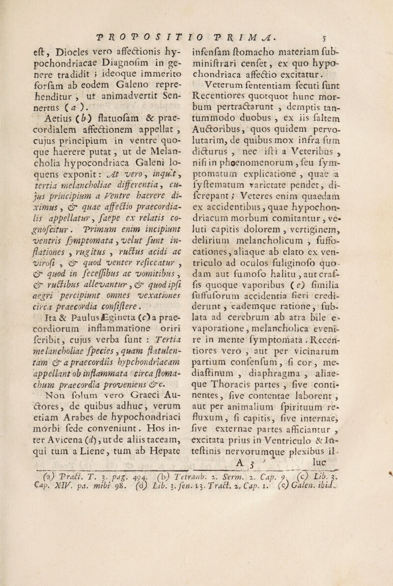 efl, Dloeles vero afFedrionis hy¬ pochondriacae Diagnofim in ge¬ nere tradidit i ideoque immerito forfam ab eodem Gaieno repre¬ henditur , ut animadvertit Sen- nertus (a), Aetius (&) flatuofam & prae- cordialem affedionem appellat , cujus principium in ventre quo¬ que haerere putat, ut de Melan¬ cholia hypocondrkca Galeni lo- quens exponit: vero, inquit, tertid inelancholiue diff erentia ^ ch-> jus principium a Fentre haerere di~ ximus , dr* quae affediio praecordia- lis appellatur j faepe ex relatis co- gnofcitur. Trimum enim incipiunt ventris fymptomata 5 velut funt in¬ flationes , rugitus 5 rudius acidi ac virofi 5 (& quod venter reficcatur , & quod in feceffihus ac vomitibus, eir rudiihus allevantur, & quod ipfi aegri percipiunt omnes vexationes circa praecordia confiflere. Ita & PaulusBgineta (c) a prae¬ cordiorum inflammatione oriri fcribit, cujus verba funt : Tertia melancholiae fpecies ^qmm flatulen- tam & a praecordiis hypchondrlacam appellant ob inflammata circa floma- chum praecordia proveniens &'c. Non folum vero Graeci Au- dlores, de quibus adhuc, verum etiam Arabes de hypochondriaci morbi fede conveniunt. Hos in¬ ter Avicena (if), ut de aliis taceam, qui tum a Liene, tum ab Hepate infenfam ftomacho materiam fub- miniftrari cenfet, ex quo hypo¬ chondriaca affedlio excitatur. Veterum fententiam fecuti funt Recentiores quotquot hunc mor¬ bum pertradarunt , demptis tan¬ tummodo duobus , ex iis faltern Audoribus, quos quidem pervo- lutarim, de quibus mox infra fum didurus , nec ifli a Veteribus 5 nib in phoenomenorum , feu fym- ptomatiirn explicatione , quae a fyffematum varietate pendet, di- fcrepant; Veteres enim quaedam ex accidentibus, quae hypochon¬ driacum morbum comitantur, ve- luti capitis dolorem , vertiginem, delirium melancholicum , fuffo- cationes, aliaque ab elato ex ven¬ triculo ad oculos fuliginofo quo¬ dam aut fumofo halitu , aut craf- fis quoque vaporibus (e) fimilia fuffuforum accidentia fieri credi¬ derunt , cademque ratione, fub- lata ad cerebrum ab atra bile vaporatione, melancholica eveni¬ re in mente fymptomata . Recen- tiores vero , aut per vicinarum partium confenfum, fi cor, me- diaftinum , diaphragma , aliae- que Thoracis partes , five conti¬ nentes , five contentae laborent, aut per animalium fpirituum re¬ fluxum, fi capitis, five internae, five externae partes afficiantur , excitata prius in Ventriculo &In- teffinis nervorumque plexibus iL A 5  lue (2.) Tradi. T. 3. pag. 494. (b) Tetranb. a. Serm. 1. Cap. 9 (c) Ltb. 3. Cdp. XIV. pii. mihi 9Z. (6) Lib. i. fen.i-^.Triicl. x. Cap. i> (t) Galen. Ibid..