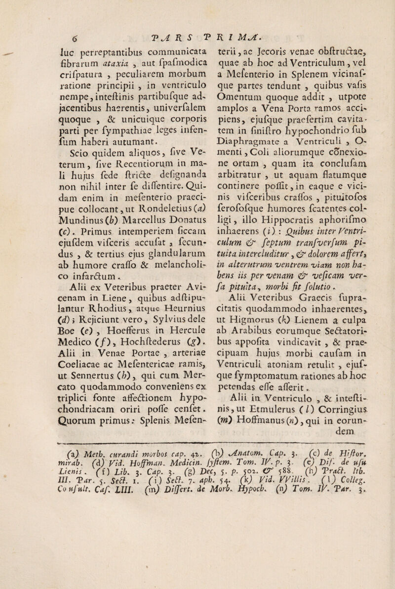 luc perreptantibus communicata fibrarum ataxia , aut fpafmodica crifpatura , peculiarem morbum ratione principii , in ventriculo nempe,inteftinis partibufque ad¬ jacentibus haerentis, univerfalem quoque , & unicuique corporis parti per fympathiae leges infen- fum haberi autumant. Scio quidem aliquos, five Ve¬ terum , five Recentiorum in ma¬ li hujus fede ftride debgnanda non nihil inter fe diffentire. Qui¬ dam enim in mefenterio praeci¬ pue collocant,ut RondeletiusC^i) Mundinus(&) Marcellus Donatus (c) . Primus intemperiem ficcam ejufdem vifeeris accufat , fecun» dus , & tertius ejus glandularum ab humore craiTo & melancholi¬ co infarifium. Alii ex Veteribus praeter Avi- cenam in Liene, quibus adftipu- lantur Rhodius, atque Heurnius (d) > Rejiciunt vero 3 Sylviusdele Boe (e) , Hoefferus in Hercule Medico (/), Hochftederus Q). Alii in Venae Portae , arteriae Coeliacae ac Mefentericae ramis, ut Sennertus (W,, qui cum. Mer¬ cato quodammodo conveniens ex triplici fonte aifedionem hypo¬ chondriacam oriri pofie cenfet. Quorum primus; Splenis Mefen- terii, ac Jecoris venae obllrudlae, quae ab hoc ad Ventriculum , vel a Mefenterio in Splenem vicinaR que partes tendunt , quibus vafis Omentum quoque addit , utpote amplos a Vena Porta ramos acci¬ piens, ejuique praefertim cavita- tem in finiftro hypochondrio fub Diaphragmate a Ventriculi , O- menti, Coli aliorumque conexio¬ ne ortam , quam ita conclufam arbitratur , ut aquam flatumque continere poiiit,in eaque e vici¬ nis vifceribus craffos , pituitofos ferofofque humores fcatentes col¬ ligi , illo Hippocratis aphorifmo inhaerens (i) : Quibus inter Ventri¬ culum & feptum tranfverfum pi¬ tuita. intercluditur, & dolorem affert^ in alterutrum 'ventrem •viam non ha¬ bens iis per venam & vesicam ver- [a pituita^ morbi fit folutio, Alii Veteribus Graecis fupra- citatis quodammodo inhaerentes, ut Higmorus 00 Lienem a culpa ab Arabibus eorumque Sedatori¬ bus appofita vindicavit , & prae¬ cipuam hujus morbi caufam in Ventriculi atoniam retulit , ejuf- que fymptomatum rationes ab hoc petendas efle aflerit.. Alii in Ventriculo , & intefli- nis,ut Etmulerus (/) Corringius. (jn) HojflFmanus (w), qui in eorun¬ dem (pO Meth. curandi morbos cap. 4^. (b) ^ydnatom. Cdp» 3. (c) de Hifior, mirab. (^) Vid. Hoffman. Medicin. /yftem. Tom. IV. p. 3. (ey Dif. de ufu Lienis, (i) Lib. z. Cap. 3. (g) Dec, 5. p. 502. 588, (h) TdraLt. tth. 111. Tar. 5. Seii. 1. (ij SeCl. 7. aph. 54. (k) Vid. VViUis. (\) Colle^. Coufult, Caf. LUI, (m) Differt, de Morb. Hypoch.. (nj Tom. W. Tar. 3.