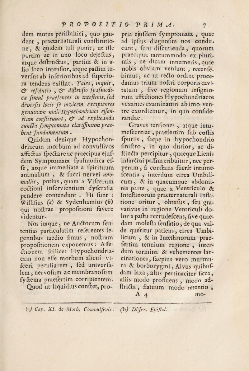 dem motus periftaltici, quo gau¬ dent 5 praetarnaturali conftitutio- ne, & quidem tali ponit, ut ille partim ac in uno loco dejeflus, atque deftrudus, partim & in a- lio loco intenfior, atque paflim in- verfus ab inferioribus ad fuperio- ra tendens exiftat. Tales, inquit, & refolutio , <& diflenfio fpafmodi- ca fimul praefentes in inteflmis^fed diverfis locis fe invicem excipientes genuinam mali Hypochondriaci ejfen- tiam conftituunt y & ad explicanda cunTta fymptomata clariffimum prae- hent fundamentum. Quidam denique Hypochon¬ driacum morbum ad convulfivos affedus fpedlare ac praecipua ejuf- dem Symptomata fpafmodica ef- fe, atque immediate a fpirituum animalium , & fucci nervei ano- maliis, potius, quam a Vifcerum codioni infervientium dyfcrafia pendere contendunt . Hi funt : Willifius (a) & Sydenhamius (h) qui noftrae propolitioni favere videntur. Nos itaque, ne Audorum fen- tentias particularim referentes le¬ gentibus taedio fmus , noftram propofitionem exponemus : AfFe- dionem fcilicet Hypochondria¬ cam non eO'e morbum alicui vi- fceri peculiarem , fed univerfa- lem, nervofum ac membranofum fyftema praefertim corripientem. Quod ut liquidius conftet, pro- pria ejufdem fymptomata , quae ad ipfus diagnofmi nos condu. eunt, funt difeutienda, quorum praecipua tantummodo ex pluri¬ mis , ne dicam innumeris, quae nobis obviam veniunt , recenfe- bimus, ac ut redo ordine proce¬ damus trium noftri corporis cavi¬ tatum , five regionum infignio- rum affediones Hypochondriacos vexantes examinaturi ab imo ven¬ tre exordiemur, in quo conlide- randae. Graves tenfiones , atque Intu- mefeentiae , praefertim fub coftis fpuriis , faepe in hypochondrio finiftro , in quo durior, ac di- ftinda percipitur , quaeque Lienis infardui pailim tribuitur, nec per¬ peram, f] conflans fuerit intume- fcentia , interdum circa Umbili¬ cum, & in quacumque abdomi¬ nis parte , quae a Ventriculo & Inteflinorum praeternaturali infla¬ tione oritur , obtufus , feu gra- vativus in regione Ventriculi do¬ lor a paftu recrudefeens, flve quae¬ dam molefla fenfatio, de qua val¬ de queritur patiens, circa Umbi¬ licum , & in Inteflinorum prae¬ fertim tenuium regione , inter¬ dum tormina & vehementes lan- cinationes 5 faepius vero murmu¬ ra 3c borborygmi, Alvus quibuf- dam laxa, aliis pertinaciter ficca, aliis modo profluens , modo ad- ftrida, flatuum modo retentio , A 4 mo- {^) Cap. XL de Morb. Conuuljivis . (h) Differ. Tpijiol.