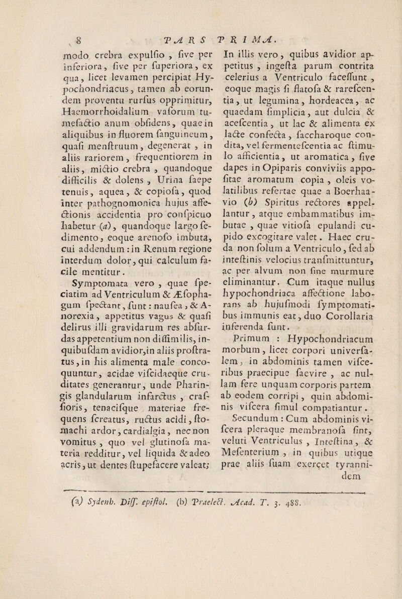 modo crebra expulfio , five per inferiora, fve per fuperiora, ex qua, licet levamen percipiat Hy¬ pochondriacus, tamen ab eorun* dem proventu rurfus opprimitur, Haemorrhoidalium vaforum tu- mefadlio anum obfidens, quae in aliquibus in fluorem fanguineum, quafi menftruum, degenerat , in aliis rariorem, frequentiorem in aliis, mi(5lio crebra , quandoque difflcilis & dolens , Urina faepe tenuis, aquea , & copiofa, quod inter pathognomonica hujus affe~ dlionis accidentia pro confpicuo liabetur (^), quandoque largo fe- dimento, eoque arenofo imbuta, cui addendum :in Renum regione interdum dolor, qui calculum fa¬ cile mentitur. Symptomata vero , quae fpe* ciatim ad Ventriculum & flEfopha- gum fpeclant 5 flunt: naufea , & A- iiorexia, appetitus vagus & quafi delirus illi gravidarum res abfur- das appetentium non diflimilis, in- quibufdam avidior,in aliis proftra- tus,in his alimenta male conco¬ quuntur, acidae vifcidaeque cru. ditares generantur, unde Pharin- gis glandularum infarclus , craf- floris, tenacifque materiae fre¬ quens fcreatus, rudus acidi, flo- machi ardor, cardialgia, nec non vomitus , quo vel glutinofa ma¬ teria redditur, vel liquida &adeo acris, ut dentes ftupefacere valeat; In illis vero, quibus avidior ap¬ petitus , ingefta parum contrita celerius a Ventriculo faceflunt , eoque magis fi flatofa & rarefcen- tia , ut legumina , hordeacea, ac quaedam fimpiicia, aut dulcia 8c acefcentia, ut lac & alimenta ex lade confeda , faccharoque con¬ dita, vel fermentefcentia ac flimu- lo afficientia, ut aromatica, five dapes in Opiparis conviviis appo- fitae aromatum copia , oleis vo¬ latili bus refertae quae a Boerhaa- vio (b) Spiritus redores appel¬ lantur, atque embammatibus im¬ butae , quae vitiola epulandi cu¬ pido excogitare valet. Haec cru¬ da non folum a Ventriculo, fed ab inteftinis velocius tranfmittuntur, ac per alvum non fine murmure eliminantur. Cum itaque nullus hypochondriaca affedione labo¬ rans ab hujufraodi fymptomati- bus immunis eat, duo Corollaria inferenda funt. Primum : Hypochondriacum morbum, licet corpori univerfa- lem, in abdominis tamen vifce- rihus praecipue faevire , ac nul¬ lam fere unquam corporis partem ab eodem corripi, quin abdomi¬ nis vifcera fimul compatiantur . Secundum : Cum abdominis vi¬ fcera pleraque membranofa flnt, veluti Ventriculus , Inteflina , 8c Mefenterium , in quibus utique prae aliis fuam exercet tyranni- dem (b) Sydenh. Dl(f. epiftol. (b) TradeEl. ^cad. T, 3. 4S8.