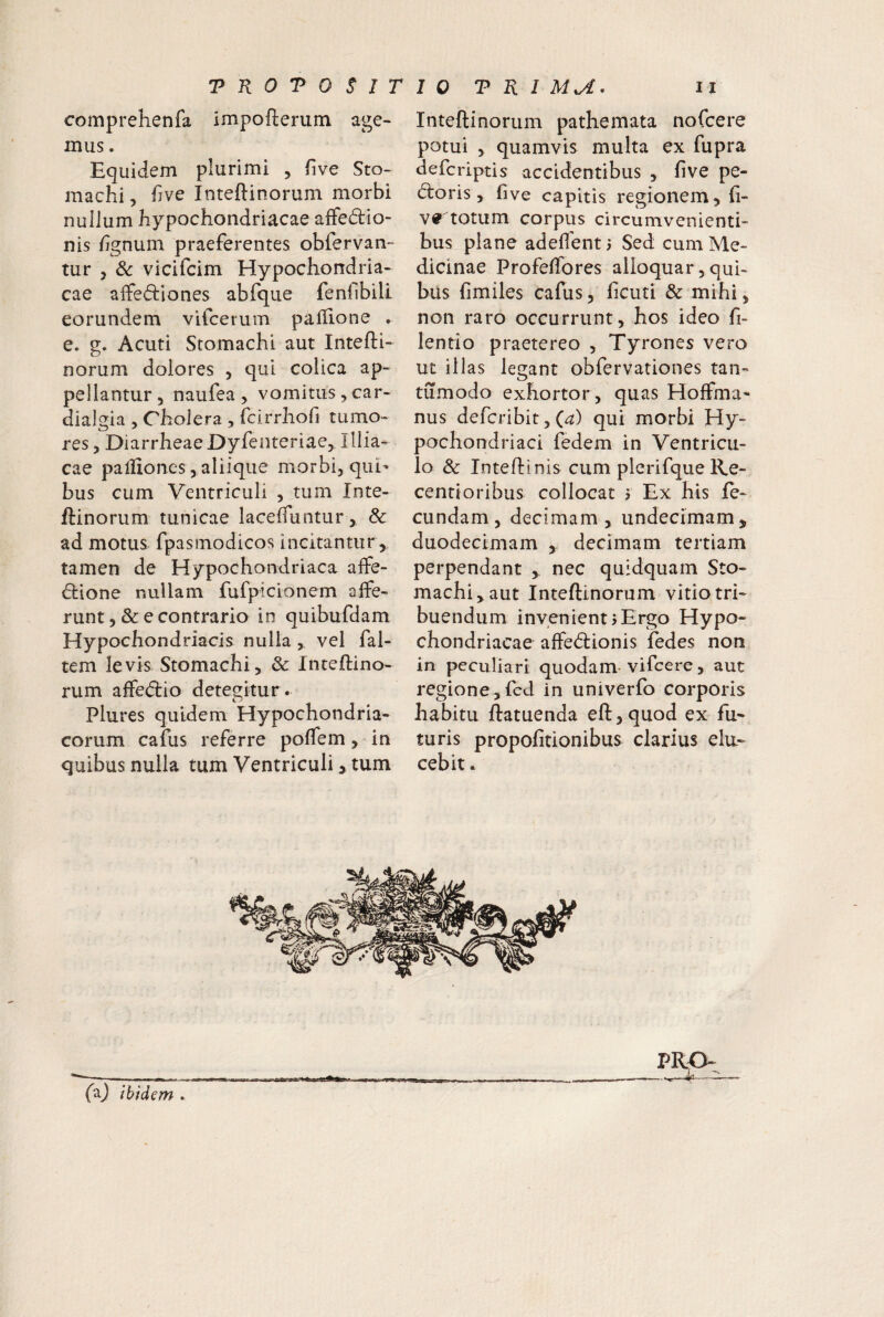 comprehenfa impofterum age- mus. Equidem plurimi , five Sto¬ machi, hve Inteftinorum morbi nullum hypochondriacae affedio- nis hgnum praeferentes obfervan- tur , & vicifcim Hypochondria¬ cae aifediones abfque fenilbili eorundem vifcerum pallione . e. o;. Acuti Stomachi aut Intefti- o norum dolores , qui colica ap¬ pellantur 5 naufea > vomitus, car- dialgia , Cholera , fcirrhofi tumo¬ res, DiarrheaeDyfenteriae, Illia- cae palliones, aliique morbi, qui¬ bus cum Ventriculi , tum Inte- ftinorum tunicae lacelTuntur, & ad motus fpasmodicos incitantur , tamen de Hypochondriaca affe- (^lione nullam fufpicionem alfe- runt, & e contrario in quibufdam Hypochondriacis nulla , vel fal- tem levis Stomachi, & Inteftino- rum affedio detegitur. Plures quidem Hypochondria¬ corum cafus referre polfem, in quibus nulla tum Ventriculi > tum Inteftinorum pathemata nofcere potui , quamvis multa ex fupra defcriptis accidentibus , five pe- d:oris, five capitis regionem, fi- v^ totum corpus circumvenienti¬ bus plane adedent) Sed cum Me¬ dicinae Profeffores alloquar, qui¬ bus fimiles cafus, ficuti & mihi, non raro occurrunt, hos ideo fi- lentio praetereo , Tyrones vero ut illas legant obfervationes tan- tumodo exhortor, quas Hoffma- nus defcribit, (^) qui morbi Hy¬ pochondriaci fedem in Ventricu¬ lo & Intefti nis cum plerifqueKe- centtoribus collocat > Ex his fe¬ cundam, decimam, undecimam, duodecimam , decimam tertiam perpendant , nec quidquam Sto¬ machi, aut Inteftinorum vitio tri¬ buendum invenient 5Ergo Hypo¬ chondriacae affe<ftionis fedes non in peculiari quodam-vifcere, aut regione,fcd in univerfo corporis habitu ftatuenda eft,quod ex fu¬ turis propofitionibus clarius elu¬ cebit . faj ibidem . PRO-