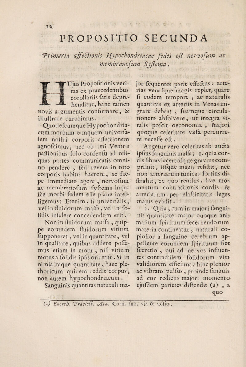 1% PROPOSITIO SECUNDA Trlmaria affeciionis Hypochondriacae fedes e/i nervofum ac membranofum Sjftema. eUjus Proportionis veri¬ tas ex praecedentibus corollariis fatis depre¬ henditur, hanc tamen novis argumentis confirmare 5 & illuhrare curabimus. Qj-ioti e fcu m que H y poc h o n d r i a- cum morbum tamquam univerfa- lem noftri corporis afFe(5lionem agnofcimus, nec ab imi Ventris paiiionibus folo confenfu ad reli¬ quas partes communicatis omni¬ no pendere , fed revera in toto corporis habitu haerere, ac fae- pe immediate agere , nervofum ac membranofum fyftema huju- fce morbi fedem effe plane intel- ligemusi Etenim , fi univerfalis, vel in fluidorum maflajvel in fo- lidis infidere concedendum erit. Non in fluidorum mafTa , quip¬ pe eorundem fluidorum vitium fupponeret , vel in quantitate, vel in qualitate 5 quibus addere pofTe- mus etiam in motu , nifi vitium motus a folidis ipfis oriretur. Si in nimia itaque quantitate, haec ple- thoricum quidem reddit corpus, Ron autem hypochondriacum. Sanguinis quantitas naturali ma¬ jor fequentes parit effedlus 5 arte¬ rias venafque magis replet, quare fj eodem tempore , ac naturalis quantitas ex arteriis in Venas mi¬ grare debeat , fuaraque circula-- tionem abfolvere, ut integra vi¬ talis pofcit oeconomia , fnajori quoque celeritate vafa percurre¬ re necefle cfl:. Augetur vero celeritas ab au(5ta O i pfi us fa n gu i n is m a fla 5 i. qui a co r - dis fibras lacertofque gravius com¬ primit, iifque magis refiftit, nec non arteriarum tunicas fortius di- flirahit, ex quo renifus, five mo¬ mentum contradlionis cordis & arteriarum per elafticitatis leges majus evadit. z. Quia 3 cum in majori fangui- nis quantitate major quoque ani¬ malium fpirituum fecernendoruni materia contineatur , naturali co- piofior a fanguine cerebrum, ap¬ pellente eorundem fpirituum fiet fecretio , qui ad nervos influen¬ tes contra(5ilem foiidorum vim validiorem efficiunt; hinc plenior ac vibrans pulfus, proinde fanguis ad cor rediens majori momento ejufdem parietes diftendit (<^> , a quo (aj Boerrb. Traele&. ^Aca. Cord. fab. vis. &
