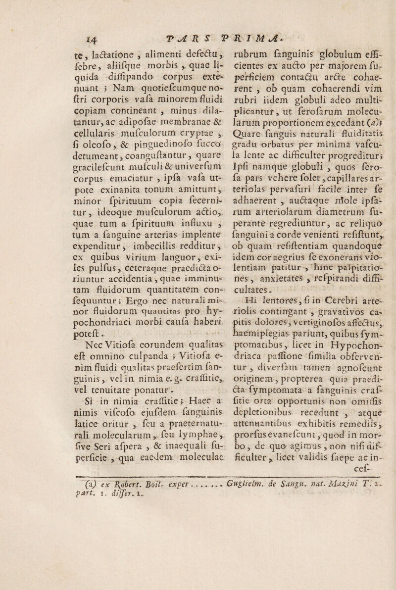 te, ladadone , alimenti defedu, febre, aliifque morbis ,, quae li¬ quida dililpando corpus exte¬ nuant > Nam quotiefcLimque no- ftri corporis vafa minorem fluidi copiam contineant , minus dila¬ tantur, ac adipofae membranae & cellularis mufciilorum cryptae , fi oleofo, & pinguedinofb fucco detumeant, coanguftantiir, quare gracilefcunt mufculi&univerfum corpus emaciatur , ipfa vafa ut- pote exinanita tonum amittunt, minor fpirituurn copia fecerni- tur, ideoque mufculorum adio,. quae tum a fpirituurn influxu , tum a fanguine arterias implente expenditur, imbecillis redditur, ex quibus virium languor, exi¬ les puifus, ceteraqiie praedid:ao- riuntur accidentia, quae imminu¬ tam fluidorum quantitatem con- fequuntur; Ergo nec naturali mi¬ nor fluidorum quantitas pro hy¬ pochondriaci morbi caufa haberi potefl:. NeeVitiofa eorundem qualitas efi: omnino culpanda i Vitiofa e- nim fluidi qualitas praeferrim fan- guinis, vel in nimia e. g. cralfitie,. vel tenuitate ponatur. Si in nimia crailitie> Haec a* nimis vifeofo ejufdem fanguinis latice oritur , feu a praeternatu- rali molecularumfeu lymphae, five Seri afpera , & inaequali fu- perficie , qua eaedem moleculae (X) €x T\obert, BoiL exper part. I. diffsr, !.. rubrum fanguinis globulum eflS- cientes ex a udo per majorem fu- perfleiem contadu arde cohae¬ rent , ob quam cohaerendi vim rubri iidem globuli adeo multi¬ plicantur, ut ferofarum molecu- larum proportionem excedant (^)i Quare fanguis naturali fluiditatis gradu orbatus per minima vafeu- la lente ac difficulter progredituri Ipfl namque globuli , quos fero- fa pars vehere folet, capillares ar¬ teriolas pervafiiri facile inter fe adhaerent , audaque jilole ipfa- rum arteriolarum diametrum fu- perante regrediuntur , ac reliquo fanguini a corde venienti refiftunt, ob quam refiftentiam quandoque idem cor aegrius fe exonerans vio¬ lentiam patitur , hinc palpitatio¬ nes , anxietates , refpirandi diffi¬ cultates.. Hi lentores,fi in Cerebri arte¬ riolis contingant , gravatlvos ca¬ pitis dolores, vertiginofos affiedus, Eaemiplegias pariunt, quibus fym- ptomatibus, licet in Hypochon¬ driaca paffione fimilia obferveri- tur , diverfam tamen agnofeunt originem , propterea quia praedi- da fymptomata a fanguinis craE fitie orta opportunis non omiilis depletionibus recedunt , atque attenuantibus exhibitis remediis, prorfus evanefeunt, quod in mor¬ bo, de quo‘agimus, non nifi dif¬ ficulter , licet validis faepe ac in- cef- --r -11 I - ---- .- ■ ^ ^u^lisLm, de Sar/^u. nat. Mazjni T.