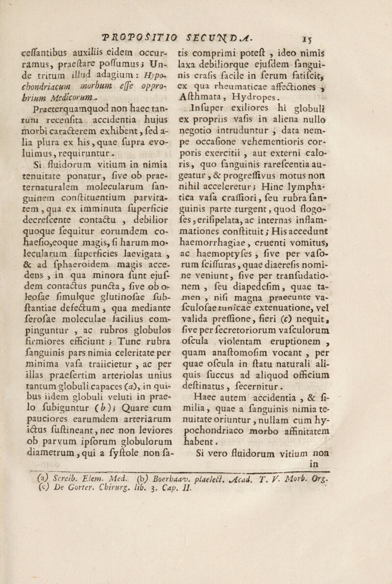 ce/Tantibus auxiliis eidem occur¬ ramus, praedare pofTumus; Un¬ de tritum illud adagium ; Hjpo^ chondriacum morbum e[fe oppro¬ brium Modicorum^ Praexerquamquod non haec tan- tum recenfita accidentia hujus morbi caradterem exhibent, fed a- lia plura ex his, quae fupra evo¬ luimus, requiruntur^ Si fluidorum vitium in nimia tenuitate ponatur, five ob prae- ternaturalem molecularum fan- guinem conflituendum parvita¬ tem , qua ex imminuta fuperflcie decrefcente conta^lu , debilior quoque fequitur eorumdem co- haefiOjeoque magis, fl harum mo* lecularum fuperficies laevigata , Sc ad fphaeroidem magis acce¬ dens , in qua minora funt ejuf- dem contad:us pundla, five ob o^ leofae fimulque glutinofae fub- fljantiae defedum , qua mediante ferofae moleculae facilius com¬ pinguntur , ac rubros globulos firmiores eificiunt ? Tunc rubra fanguinis pars nimia celeritate per minima vafa traiicietur , ac per illas praefertim arteriolas unius tantum globuli capaces (a), in qui¬ bus iidem globuli veluti in prae¬ lo fubiguntur (b)j Quare cum pauciores earumdem arteriarum i(fl:us fuflineant,nec non leviores ob parvum ipforum globulorum diametrum, qui a fyftole non fa¬ tis comprimi potefl: , ideo nimis laxa debiliorque ejufdem fangui¬ nis crafis facile in ferum fatifcit,* ex qua rheumaticae affedliones ^ Afthmata, Hydropes. ^Jnfuper exiliores hi globuli ex propriis vafis in aliena nullo negotio intruduntur , data nem¬ pe occafione vehementioris cor¬ poris exercitii , aut externi calo¬ ris, quo fanguinis rarefcentia au¬ geatur ,& progrellivus motus non nihil acceleretur 5 Hinc lympha¬ tica vafa craiiiori, feu rubra fan¬ guinis parte turgent, quod flogo- fes jcrifipelata, ac internas inflam¬ mationes conftituit j His accedunt haemorrhagiae, cruenti vomitus, ac haemoptyfes , five per vafo- rum fciflliras, quae diaerefis nomi¬ ne veniunt, five per tranfudatio- nem , feu diapedefim, quae ta¬ men , nifi magna praeeunte va- fculofae tunicae extenuatione, vel valida prelfione, fieri (c) nequit, five per fecretoriorum vafculorum ofcula violentam eruptionem , quam anaftomofim vocant , per quae ofcula in flatu naturali ali¬ quis fuccus ad aliquod officium deftinatus, fecernitur . Haec autem accidentia , & fi- milia, quae a fanguinis nimia te¬ nuitate oriuntur, nullam cum hy¬ pochondriaco morbo affinitatem habent. Si vero fluidorum vitium non in (z) Screib. Elem. Med. (bj Boerbaa^. pUek^, ^Acad. T. T* Morb. Org,