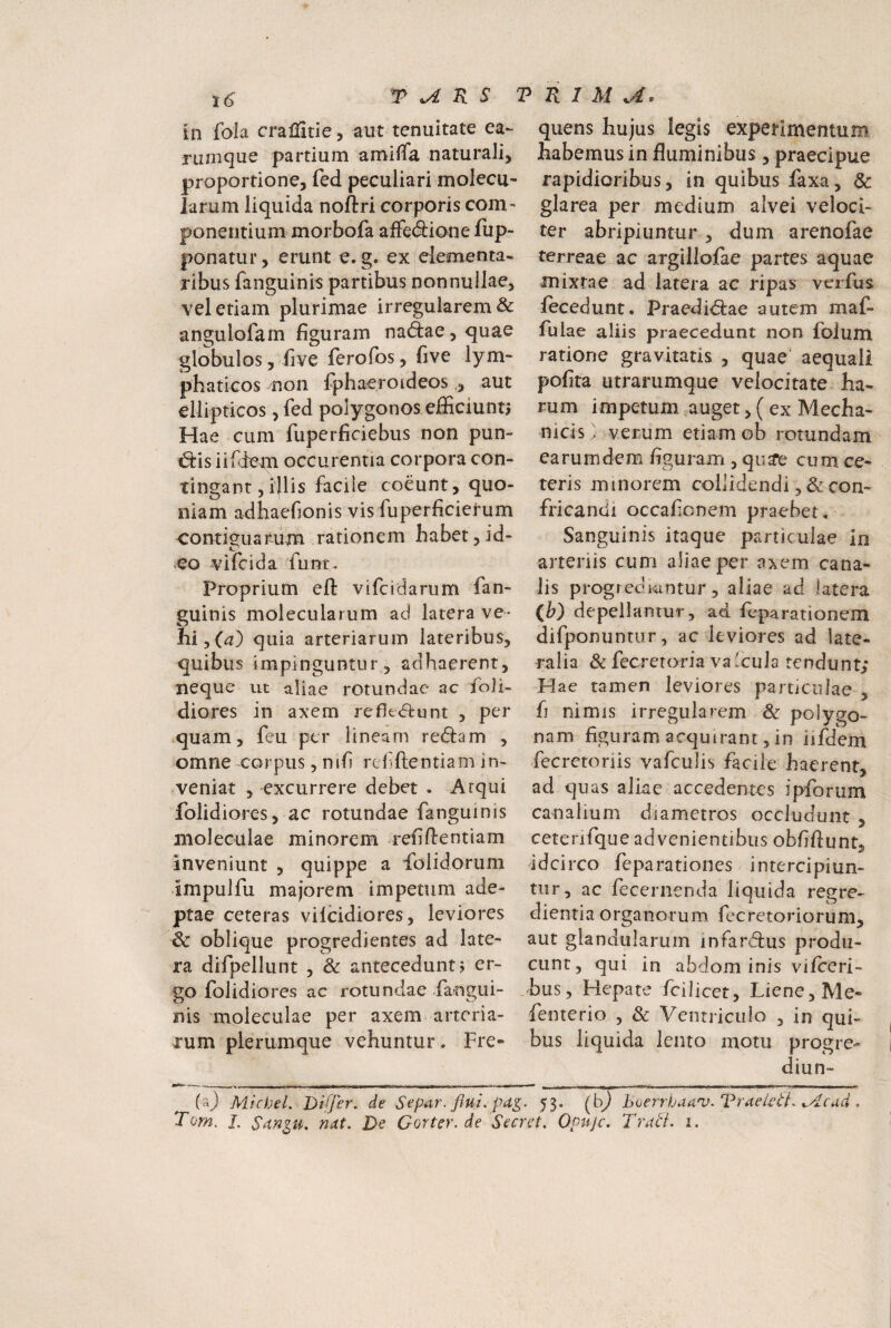 in fola cralHtie, aut tenuitate ea- rumque partium amiiTa naturali, proportione, fed peculiari molecu- larum liquida noftri corporis com¬ ponentium morbofa afFe(9:ione fup- ponatur, erunt e. g. ex|elementa- ribus fanguinis partibus nonnullae, vel etiam plurimae irregularem & angulofam figuram nattae, <juae globulos, five ferofbs, five lym- phaticos non fphaeroideosaut ellipticos, fed polygonos efficiunt. Hae cum fuperficiebus non pun- «51:is iif jem occurentia corpora con¬ tingant, ijlis facile coeunt, quo¬ niam adhaefionis vis fuperficierum contiguarum rationem habet, id¬ eo vifcida funt. Proprium eft vifcidarum fan¬ guinis molecularum ad latera ve¬ hi, quia arteriarum lateribus, quibus impinguntur 5 adhaerent, neque ut aliae rotundae ac foii- diores in axem refle<q:uni , per quam, feu per lineam reftam , omne corpus, nrfi refftentiam in¬ veniat 5 excurrere debet . Atqui folidiores, ac rotundae fanguinis moleculae minorem refiftentiam inveniunt , quippe a iblidorum -impulfu majorem impetum ade¬ ptae ceteras vilcidiores, leviores & oblique progredientes ad late¬ ra difpellunt , & antecedunt? er¬ go folidiores ac rotundae -fangui¬ nis moleculae per axem arteria¬ rum plerumque vehuntur. Fre- quens hujus legis experimentum habemus in fluminibus, praecipue rapidioribus, in quibus faxa, & glarea per medium alvei veloci¬ ter abripiuntur , dum arenofae terreae ac argillofae partes aquae mixtae ad latera ac ripas verfus lecedunt. Praedirae autem maf- fulae aliis praecedunt non folum ratione gravitatis , quae' aequali pofira utrarumque velocitate ha¬ rum impetum auget, ( ex Mecha¬ nicis > verum etiam ob rotundam earum dem figurajn , qu^e cum ce¬ teris minorem collidendi ,& con¬ fricandi occafienem praebet, Sanguinis itaque particulae in arteriis cum aliae per axem cana¬ lis progredi^intur, aliae ad latera (W depellantur, ad feparationem difponuntur, ac leviores ad late¬ ralia Sc fec r e t ori a v a Ic u 1 a te n d u n t; Hae tamen leviores particulae , fi nimis irregularem 6c polygo- nam figuram acquirant, in iifdem fecretoriis vafculis facile haerent, ad quas aliae accedentes ipforum canalium diametros occludunt , ceterifque advenientibus obfifiunt, idcirco feparationes intercipiun¬ tur, ac fecernenda liquida regre- dientia organorum, fecretorioruni, aut glandularum infardus produ¬ cunt, qui in abdominis viiceri- .bus. Hepate fcilicet. Liene, Me» fenterio , & Ventriculo , in qui¬ bus liquida lento motu progre- diun- (aj MicheL Differ, de Separ, flui. pa^. 53. (b^ hoerrhaanj. Vraei^SL ^.4cdd . Torn. I. Snniii. nat. De Corter.de Secret. Opuje. Trad. i.