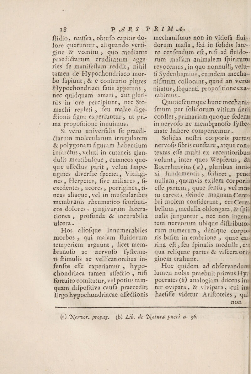 flidio, naiifea 5 obtufo capitis do¬ lore queruntur, aliquando verti¬ gine & vomitu 5 quo mediante praedidtarum cruditatum agge- ries fe maiiifeflam reddit, nihil tamen de Hypochondriaco mor¬ bo fapiunt5& e contrario plures Hypochondriaci fatis appetunt , nec quidquam amari, aut gluti¬ nis in ore percipiunt, nec Sto¬ machi repleti , feu malae dige- ftionis fgna experiuntur, ut pri¬ ma propohtione innuimus. Si vero univerfalis fit praedi- dlarum molecularum irregularem Sc polygonani figuram habentium infardus, voluti in cutaneis glan¬ dulis meatibufque, cutaneos quo¬ que afledus parit , veluti Impe¬ tigines diverfae fpeciei, Vitiligi¬ nes, Herpetes, five miliares , fi- cxedentes, acores, porrigines,ti¬ neas aliaque, vel in mufcularibus membranis rheumatico fcorbuti- cos dolores ? gingivarum lacera¬ tiones , profunda & incurabilia ulcera. Hos aliofque innumerabiles morbos , qui malam huidorum temperiem arguunt , licet mem» branofo ac nervofo fyftema- ti ftimulis ac vellicationibus in- fenfos effe experiamur , hypo¬ chondriaca tamen alfedio , nifi fortuito comitatur, vel potius tam¬ quam difpofitiva caufa praecediu Ergo hypochondriacae affedionis mechanifmus non m vitlofa flui¬ dorum maffa, fed in folidis late¬ re cenfendum eft,nifi ad fluido-- rum mafam animalem fpirituni revocemus, in quo nonnulli, velu¬ ti Sydenliapnius ,eumdem mecha- nifmum collocant,quod an vero) nitatur, fequentl propofitione exa-. rabimus. Qiiotiefcumque hunc mechani- fmum per folidorum vitium fieri: confiet, primariam quoque fedem in nervofo ac membranofo fyfte-’-' mate habere comperiemus. Solidas noftri corporis partessj nervofis fibris conflare, atque com-i textas efie multi ex recentioribus>i volunt, inter quos Wepferus, fe, Boerrhaavius C fx), pluribus inni*H xi fundamentis , fciUcet , pen^ur nullam 5 quamvis exilem corporiis: efie partem, quae fenfii, velmo> tu careati deinde magnam Cere^4 bri molem confiderant, cuiCerei-^ bellum 5 medulla oblongata^ 8c fpii-f nalls junguntur , nec non ingen ^ tem nervorum ubique difiributo:'i rum numerum, denique corpo>f ris bafim in embrlone , quae cai-ji rina eft,feu fpinalis medulla, qua reliquae partes & vifceraorr'| ginem trahunt. Hoc quidem ad obfervandunnjj lumen nobis praebuit primus Hytjl pocrates (i») analogiam docens in:-; ter ovipara, & vivipara, cui iot haefiffe videtur Ariftoteles , qui non I ! (a) lS{ernjor, propa,gn (b) Lib. ds Illatum pueri rk, $6.