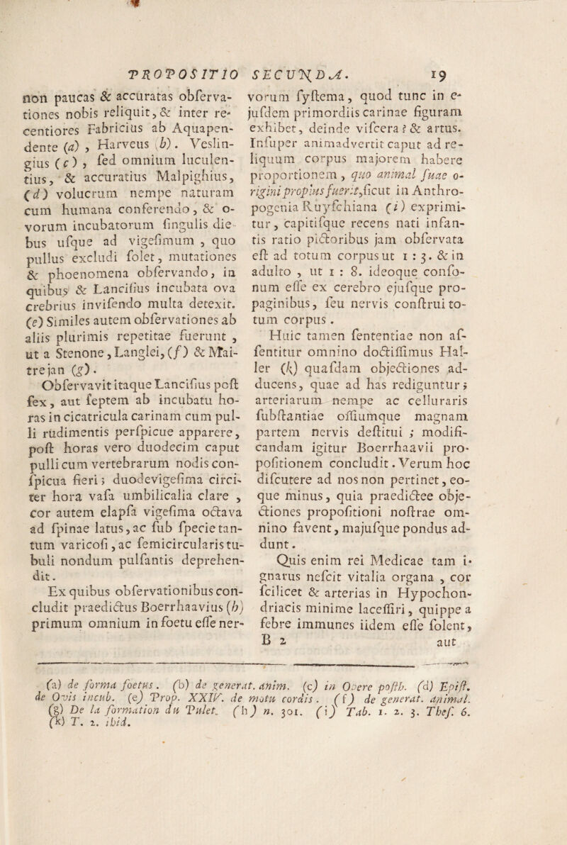 non paucas & accuratas obferva- tiones nobis reliquit 5 & inter re- centiores Fabricius ab Aquapen- dente (a) , Harveus ,h). Veslin- gius (c), fcd omnium luculen¬ tius, & accuratius Malpighius, (d) volucrum nempe naturam cum humana conferendo, & o- vorum incubatorum fmgulis die¬ bus ufque ad vigefmum , quo pullus excludi folet, mutationes Sc phoenomena obfervando, ia quibu^ & Lancibus inciibara ova crebrius invifendo multa detexit. (e) Similes autem obfervationes ab aliis plurimis repetitae fuerunt , ut a Stenone,Langlei,(/) &Mai- trejan (g) • Obfervavit itaque Lancifus poli fex, aut feptem ab incubatu ho¬ ras In cicatricula carinam cum pul¬ li rudimentis perfpicue apparere, poft horas vero duodecim caput pulli cum vertebrarum nodis con- fpicua fieri; duodevigefima circi¬ ter hora vafa umbilicalia clare , cor autem elapfa vigefima oclava ad fpinae latus,ac fub fpecietan¬ tum varicofijac femicircularistii- buii nondum pulfantis deprehen¬ dit . Ex quibus obfervationibiis con¬ cludit praedidlus Boerrhaavius (b) primum omnium infoetueffener- vorum fyftema, quod tunc in e- jufdem primordiis carinae figuram exhibet, deinde vircera?& artus. Infuper animadvertit caput ad re¬ liquum corpus majorem habere proportionem , quo animal fuae 0- rigini propius fuerit ficixt in Anthro- pogenia Pvuyfchiana {i) exprimi- tur, capitifque recens nati infan¬ tis ratio pldoribus jam obfervata efl ad totum corpus ut i : 3. &in adulto , ut I : 8. ideoque confo- num elle ex cerebro ejufque pro¬ paginibus, feu nervis confinii to¬ tum corpus. Huic tamen fententiae non af- fentitur omnino docfiifllmus Hal- ler (k) quafdam objedliones ad¬ ducens, quae ad has rediguntur? arteriarum nempe ac celluraris fubfiantiae offiumque magnam partem nervis defiitui ,* modifi¬ candam igitur Boerrhaavii pro» pofitionem concludit. Verum hoc difeutere ad nos non pertinet, eo- que minus, quia praedidee obje- cliones propofitioni nofirae om¬ nino favent, majufque pondus ad¬ dunt . Quis enim rei Medicae tam i* gnarus nefeit vitalia organa , cor fcilicet & arterias in Hypochon¬ driacis minime lacefiiri, quippe a febre immunes iidem efle folent, B z aut fa) de forma foetus . (b) de generat, anim. (c) in OPere poftb. (d) Rpift, de Ovis inciib. (q) Vrop. XXIl^. de motu cordis, de generat, animal. (g) De la formation dii Tutet., (h) n. yji. (\) Tab. 1. z. 3. Thef. 6.