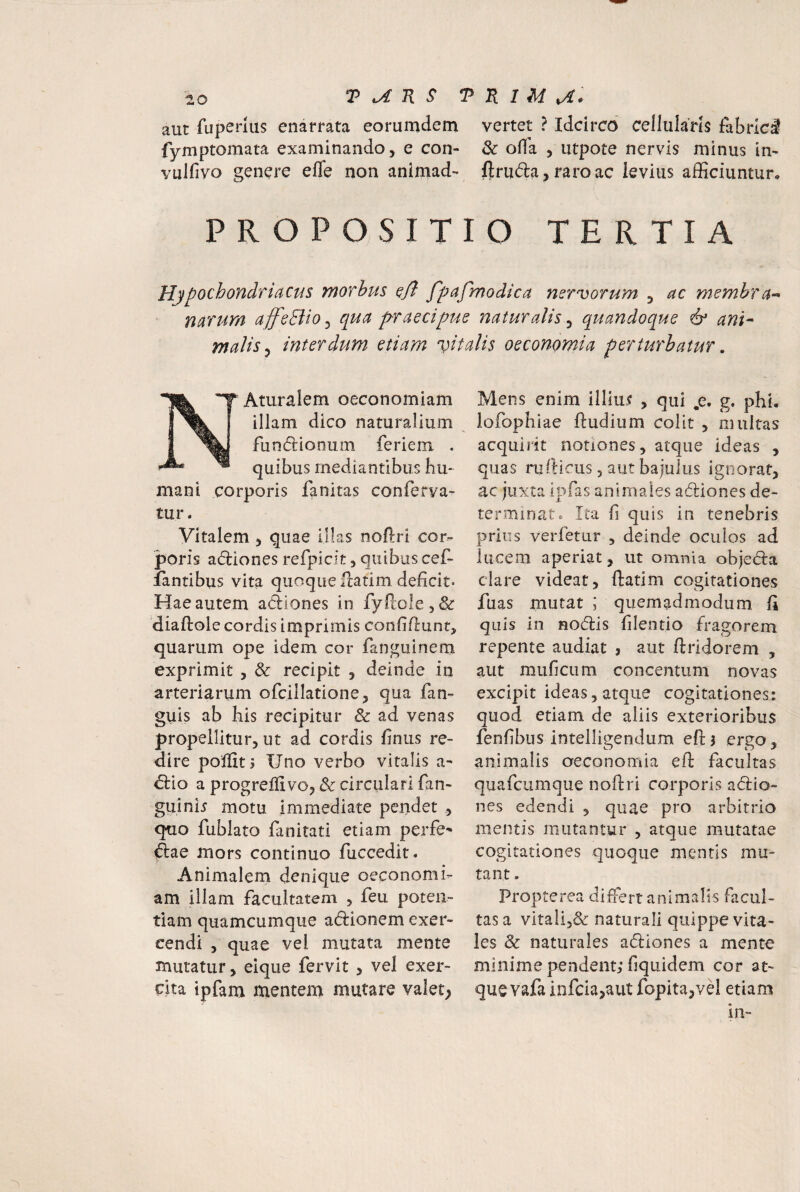 aut fuperlus enarrata eorurndem fymptomata examinando, e con- vulfivo genere efle non animad'* P R o P o s I T vertet ? Idcirco cellularis fabrici & ofia , utpote nervis minus im ftruda,faroac levius afficiuntur, O TERTIA Hjpochondriacus morbus oft fpafmodica mrvorum , ac membra^ narum affcBio^ qua praecipue naturalis^ quandoque & ani^ malis ^ interdvim etiam vitalis oeconomia perturbatur, 'T Aturalem oeconomiam illam dico naturalium fundionum feriem . quibus mediantibus hu¬ mani corporis fanitas conferva- Mens enim illiuj? , qui .e. g. phi. iofophiae ftudium colit , multas acquirit notiones, atque ideas , quas rufticus 5 aut bajulus ignorat, ac juxta Ipfas animales adliones de¬ tur . Vitalem , quae illas noflri cor¬ poris adliones refpicit, quibus cef- fantibus vita quoque ftatim deficit. Hae autem adiones in fyftole,& diaflole cordis imprimis coniifiunt, quarum ope idem cor fanguinem exprimit , & recipit , deinde in arteriarum ofcillatione, qua fan- guis ab his recipitur & ad venas propellitur, ut ad cordis finus re¬ dire polfitj Uno verbo vitalis a^ dio a progreffivo, & circulari fan- guini^ motu immediate pendet , quo fublato fanitati etiam perfe^ dae mors continuo fuccedit. Animalem denique oeconomi¬ am illam facultatem , feu poten¬ tiam quamcumque adionem exer¬ cendi , quae vel mutata mente mutatur, eique fervit , vel exer¬ cita ipfam mentem mutare valet; terminat. Ita fi quis in tenebris prius verfetur , deinde oculos ad lucem aperiat, ut omnia objeda clare videat, flatim cogitationes fuas mutat ; quemadmodum fi quis in nodis filentio fragorem repente audiat j aut ftridorem , aut muficum concentum novas excipit ideas, atque cogitationes: quod etiam de aliis exterioribus fenfibus intelligendum eftj ergo, animalis oeconomia efl facultas quafcumque noflri corporis adio- nes edendi , quae pro arbitrio mentis mutantur , atque mutatae cogitationes quoque mentis mu¬ tant . Propterea differt animalis facul¬ tas a vitali5& naturali quippe vita¬ les & naturales adiones a mente minime pendent; fiquidem cor at¬ que vafa infcia,aut fopita,vri etiam in-