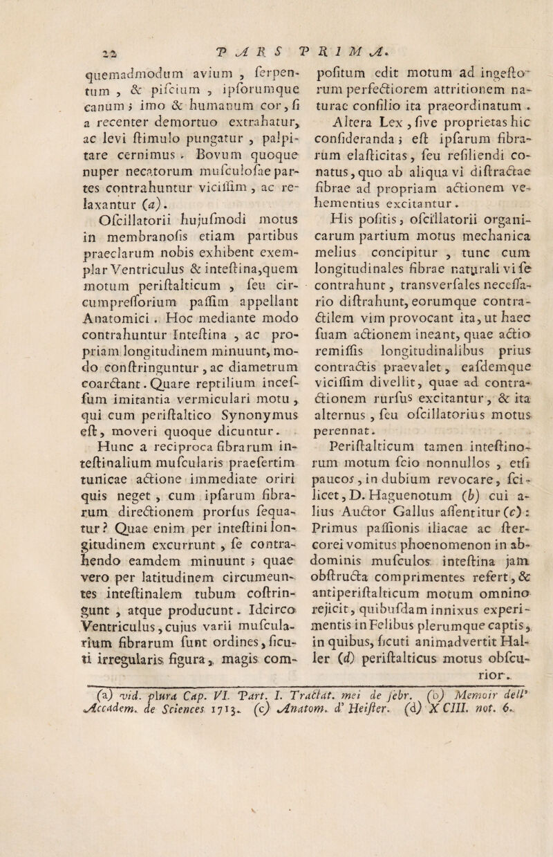 quemadmodum avium , ferpen- tum 5 & pifcium , ipforuffique canum 5 imo & humaoum cor, fi a recenter demortuo extrafiatur,. ac levi ftimulo pungatur , palpi» tare cernimus . Bovum quoque nuper necatorum mulculofae par¬ tes contrahuntur viciillm , ac re¬ laxantur (a). Ofcillatorii hujufmodi motus in membranofis etiam partibus praeclarum nobis exhibent exem¬ plar Ventriculus & inteftinajquem motum periftalticum , feu cir- cumpreiTorium paffim appellant Anatomici . Hoc mediante modo contrahuntur Inteftina , ac pro¬ priam longitudinem minuunt, mo¬ do conftringuntur, ac diametrum coardlant. Quare reptilium incef- fum imitantia vermiculari motu, qui cum perifialtico Synonymus eft, moveri quoque dicuntur. Hunc a reciproca fibrarum in- teftinalium mufcularis praefertim tunicae adlione immediate oriri quis neget , cum ipfarum fibra¬ rum diredionem prorfus fequa- tur? Quae enim per intefiini lon¬ gitudinem excurrunt, fe contra¬ hendo eamdem minuunt j quae vero per latitudinem circumeun¬ tes inteftinalem tubum coftrin- gunt 5 atque producunt. Idcirco Ventriculus, cuius varii mufcula- tium fibrarum funt ordines jficu- ti irregularis figuramagis com- pofitum edit motum ad ingefto* rum perfediorem attritionem na¬ turae confilio ita praeordinatum . Altera Lex5five proprietas hic confideranda j eft ipfarum fibra¬ rum eiafticitas, feu refiliendi co¬ natus, quo ab aliqua vi diftradae fibrae ad propriam adionem ve¬ hementius excitantur. His pofitis j ofcillatorii organi¬ carum partium motus mechanica melius concipitur , tunc cum' longitudinales fibrae naturali vi fe contrahunt, transverfales necefta- rio diftrahunt, eorumque contra- dilern vim provocant ita, ut haec fuam adionem ineant, quae adio remiftis longitudinalibus prius contradis praevalet > eafdeinque viciftim divellit, quae ad contra- dionem rurfus excitantur, & ita alternus , feu ofcillatorius motus perennat. Periftalticum tamen inteftino- rum motum fcio nonnullos , etfi pauco5, in dubium revocare, fci- licet, D. Haguenotum (b) cui a- lius Audor Gallus affentitur (c) ; Primus paflionis iliacae ac fter- corei vomitus phoenomenon in ab¬ dominis mufculos: inteftina jam obftruda comprimentes refert,& antiperiftalticum motum omnino rejicit, quibufdam innixus experi¬ mentis inFelibus plerumque captis,, in quibus, ficuti animadvertit Hal- ler (d) periftalticus motus obfcu- rior. fa) qjid. plurd Cap. VI. Vdrt. 1. Tractat, mei de febr. (o) Memoir delV ^ccMem,. de Sciences, 1713. (c) d' Heifter. (d} X CUI. not. 6.