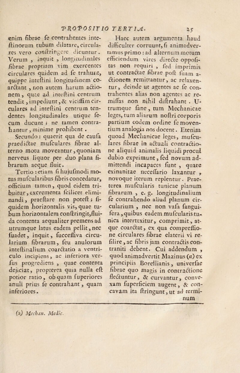 enim fibrae fe contralientes Inte- iftinorum tubum dilatare, circula- j:es vero confiringere dicuntur. Verurn , inquit , longitudinales fibrae propriam vim exercentes circulares quidem ad fe trahunt, quippe inteftini longitudinem’co- arctant , non autem harum adlio- nem , quae ad inteftini centrum tendit, impediunt ,& vicilfim cir¬ culares ad inteftini centrum ten¬ dentes longitudinales utique fe¬ cum ducunt i ne tamen contra¬ hantur , minime prohibent . Secundo: quaerit qua de caufa praedidae mufculares fibrae al¬ terno motu moveantur, quoniam nerveus liquor per duo plana fi¬ brarum aeque fiuit. Tertio : etiam fi hujufmodi mo¬ tus mufcularibus fibris concedatur, officium tamen, quod eidem tri¬ buitur, excrementa fcilicet elimi¬ nandi , praeftare non potefl: j fi- quidem horizontalis vis, quae tu¬ bum horizontalem conftringit,flui¬ da contenta aequaliter premens ad utrumque latus eadem pellit,nec fuadet, inquit, fuccefliva circu¬ larium fibrarum, feu anulorum inteftinalium coar(51:atio a ventri¬ culo incipiens, ac inferiora ver- fus progrediens , quae contenta dejiciat, propterea quia nulla eft potior ratio, obquam fuperiores anuli prius fe contrahant, quam inferiores. Haec autem argumenta haud difficulter corruunt, fi animadver¬ tamus primo : ad alternum motum efficiendum vires diredte oppofi- tas non requiri , fed imprimis ut contradtae fibrae poft fuam a- dlionem remittantur, ac relaxen¬ tur, deinde ut agentes ac fe con¬ trahentes alias non agentes ac re- miflas non nihil diflrahant . U- trumque fane, tum Mechanicae leges, tum aliarum nofiri corporis partium eodem ordine fe moven¬ tium analogia nos docent. Etenim quoad Mechanicae leges, mufcu¬ lares fibrae in adluali contradfio- ne aliquid animalis liquidi procul dubio exprimunt, fed novum ad¬ mittendi incapaces funt , quare exinanitae neceflario laxantur , novoque iterum replentur. Prae¬ terea mufeuiaris tunicae planum fibrarum , e. g. longitudinalium fe contrahendo aliud planum cir¬ cularium , nec non vafa fangui- fera, quibus eadem mufeuiaris tu¬ nica intertexitur, comprimit, at¬ que coardfat, ex qua compreffio- ne circulares fibrae elaterii vi re- filire, ac fibris jam contradlis con- traniti debent. Cui addendum , quod animadvertit Mazinus (rz) ex principiis Borellianis, univerfae fibrae quo magis in contradlione fledeuntur, Sc curvantur, conve¬ xam fuperficiem augent, & con¬ cavam ita ftringuntjUt ad termi¬ num faj Mcchan, Medie.