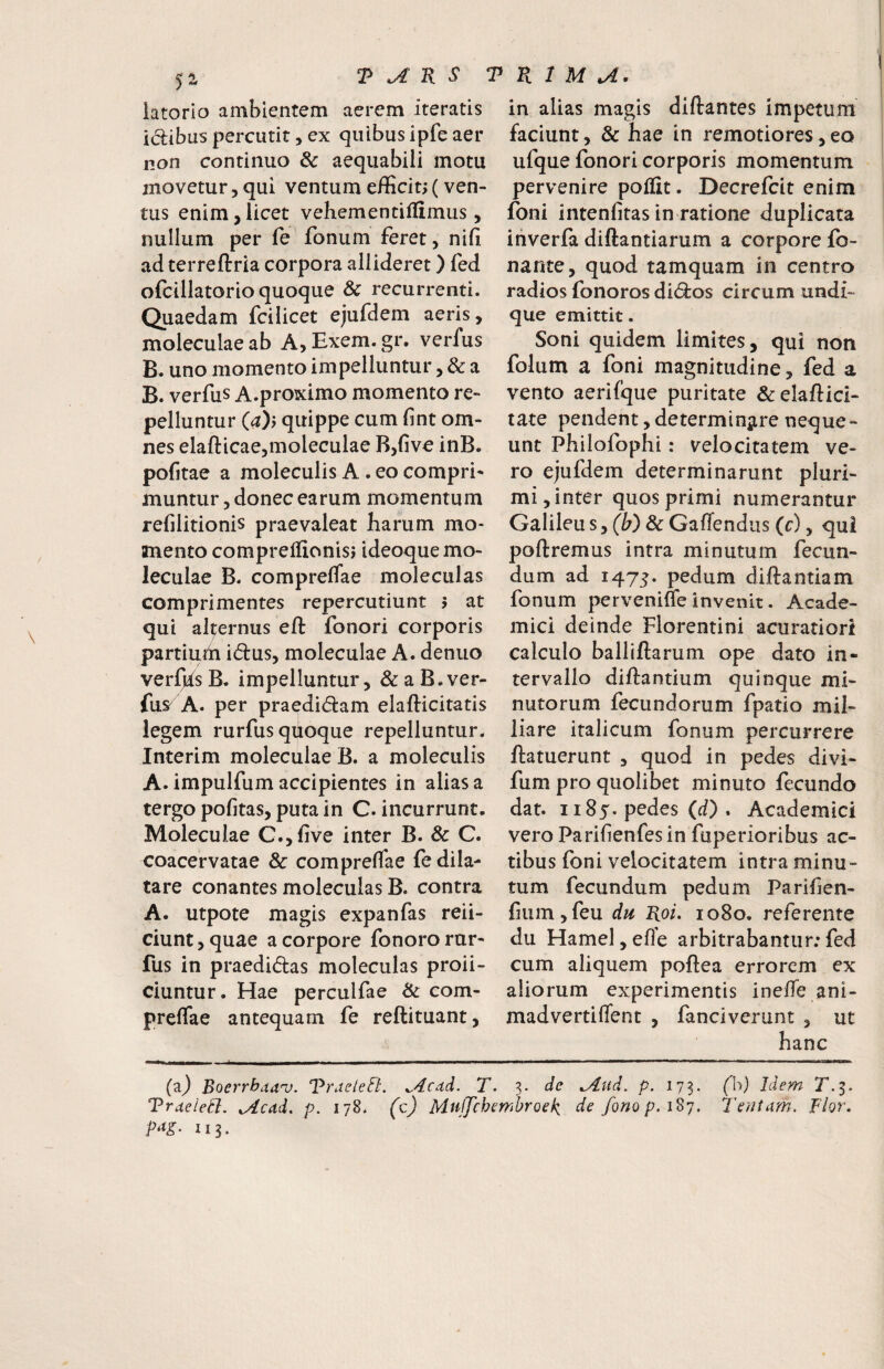 iatorio ambientem aerem iteratis idibus percutit, ex quibus ipfe aer non continuo & aequabili motu movetur 5 qui ventum efficit; (ven¬ tus enim,licet vehementiflimus, nullum per fe fonum feret, nifi ad terreftria corpora allideret) fed ofcillatorio quoque & recurrenti. Quaedam fcilicet ejufdem aeris, moleculaeab A, Exem.gr. verfus B. uno momento impelluntur, & a B. verfus A.proximo momento re¬ pelluntur {a)y quippe cum fint om¬ nes elafticae,moleculae B,five inB. pofitae a moleculis A . eo compri¬ muntur , donec earum momentum refilitionis praevaleat harum mo¬ mento compreffionisj ideoquemo- leculae B. compreflae moleculas comprimentes repercutiunt ; at qui alternus eft fonori corporis partiuih idus, moleculae A. denuo verfjfsB. impelluntur, &aB.ver- fus' A. per praedidam elafticitatis legem rurfus quoque repelluntur. Interim moleculae B. a moleculis A. impulfum accipientes in alias a tergo pofitas, pura in C. incurrunt. Moleculae C.,five inter B. & C. coacervatae & compreflae fe dila¬ tare conantes moleculas B. contra A. utpote magis expanfas reii- ciunt,quae a corpore fonororur- fus in praedidas moleculas proli¬ ciuntur. Hae perculfae & com¬ preflae antequam fe reftituant, in alias magis diftantes impetum faciunt, & hae in remotiores,eo ufque fonori corporis momentum pervenire poffit. Decrefcit enim foni intenfitas in ratione duplicata iiiverfa diftantiarum a corpore fo- nante, quod tamquam in centro radios fonoros didos circum undi¬ que emittit. Soni quidem limites, qui non folum a foni magnitudine, fed a vento aerifque puritate &elafl:ici- tate pendent,determin^ire neque¬ unt Philofophi: velocitatem ve¬ ro ejufdem determinarunt pluri¬ mi, inter quos primi numerantur Galileu s, (W & Gaflend us (r), qui poliremus intra minutum fecun¬ dum ad 1475. pedum diftantiam fonum pervenifle invenit. Acade¬ mici deinde Florentini acuratiori calculo balliftarum ope dato in¬ tervallo diUantium quinque mi¬ nutorum fecundorum fpatio mil- liare italicum fonum percurrere ftatuerunt , quod in pedes divi- fum pro quolibet minuto fecundo dat. 1185. pedes (d) . Academici vero Parifienfesin fuperioribus ac¬ tibus foni velocitatem intra minu¬ tum fecundum pedum Parifien- fium,feu du Hoi. 1080. referente du Hamel,efl’e arbitrabantur;fed cum aliquem poflea errorem ex aliorum experimentis inelTe ani- madvertiflent , fanciverunt , ut hanc -— - -„,^l ■ -- --— ■ ■ ■■ —- ■— . ■ mmmm ■■ i ii .»»1 (aj Boerrbaan). Vrueleft. ^4cdd. T. 3. de ^ud. p. 173. (h) Idem 2.3. TrdeleB. xAcdd. p. 178. (c) Muffchembroef^ de fonop.i^y. Teriiam. Flor. P^g‘ 113.
