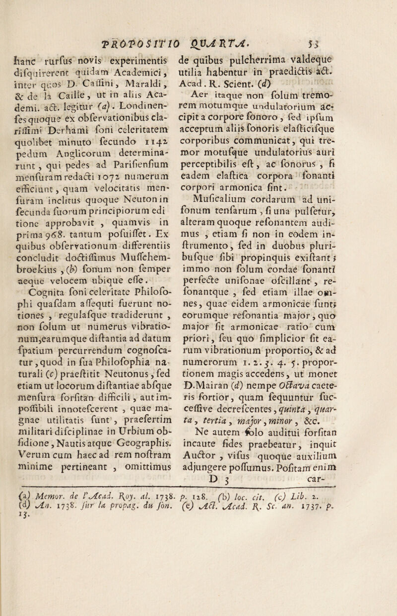 TROTOSITW 5 i hanc rurfus novis experimentis dirqulrerent quidam Academici, inter quos D. Cailini, Maraldi, & de la Cailie, ut in aliis Aca¬ demi. a(fl. legitur (aj • Londinen- fes quoque ex obfervationibus cla- riilimi Derhami foni celeritatem quolibet minuto fecundo 1142. pedum Anglicorum determina¬ runt 5 qui pedes ad Pariflenfium menruramredadi 1072, numerum efficiunt, quam velocitatis men^ fiiram inclitus quoque Neutonin fecunda fuomm principiorum edi tione approbavit , quamvis in prima 96^. tantum pofuiflet. Ex quibus obfervationum differentiis concludit dodtiffimus Muffchem- broekius , (h) fonum non femper aeque velocem ubique effe. Cognita foni celeritate Philofo- O phi quafdam affequti fuerunt no¬ tiones , regulafque tradiderunt , non foium ut numerus vibratio- numjCarumque diftantia ad datum fpatium percurrendum cognofca- tur^quod in ffia Pbilofophia na¬ turali (c) praeffitit Neutonus, fed etiam ut locorum diftantiae abfque menfura forfitan difficili, aiitim- polfibili innotefcerent , quae ma¬ gnae utilitatis funt', praefertim militari dlfciplinae in Urbium ob- fdione, Nautis atque Geographis. Verum cum haec ad rem noftram minime pertineant , omittimus fal Memor, de r^cad. B^oy. al. 1738. (d) Mia. 1738. fur U propa^. du fon. de quibus pulcherrima vaideque utilia habentur in praedidis ad* Acad. R., Scient, (d) Aer itaque non foliim tremo¬ rem motumque undulatorium ac¬ cipit a corpore fonoro , fed ipfum acceptum aliis forioris elafficifque corporibus communicat, qui tre¬ mor motufque undulatorius auri perceptibilis efl:, ac fonorus , fi eadem elaftica corpora 'fonanti corpori armonica fint. Muficalium cordarum ad uni- fonum tenfarum , fi una pulfetur, alteram quoque refonantem audi¬ mus , etiam fi non in eodem in- ftrumento, fed in duobus pluri- bufque libi 'propinquis exiftant > immo non foium cordae fonanti perfede unifonae ofcillant*, re- fonantque , fed etiam illae om¬ nes, quae eidem armonicae funt>> eorumque refonantia major, quo major fit armonicae rado cum priori, feu quo fimpUcior fit ea¬ rum vibrationum proportio, & ad numerorum 1.2.5. 4* 5* propor¬ tionem magis accedens, ut monet D.Mairan (d) nempe 05iava caete- ris fortior, quam fequuntur fuc- cellive decrefcentes, quinta ^ 'quar¬ ta , tertia , major, minor, &c. Ne autem iolo auditui forfitan incaute fides praebeatur, inquit A udor , vifus quoque auxilium adjungere poffumus. Pofitam enim D 5 car- _ I - ■ - p. 128. (b) loc. cit. (c) Lib. 2-. (t) Mcad. Sc. an. 1717, p.