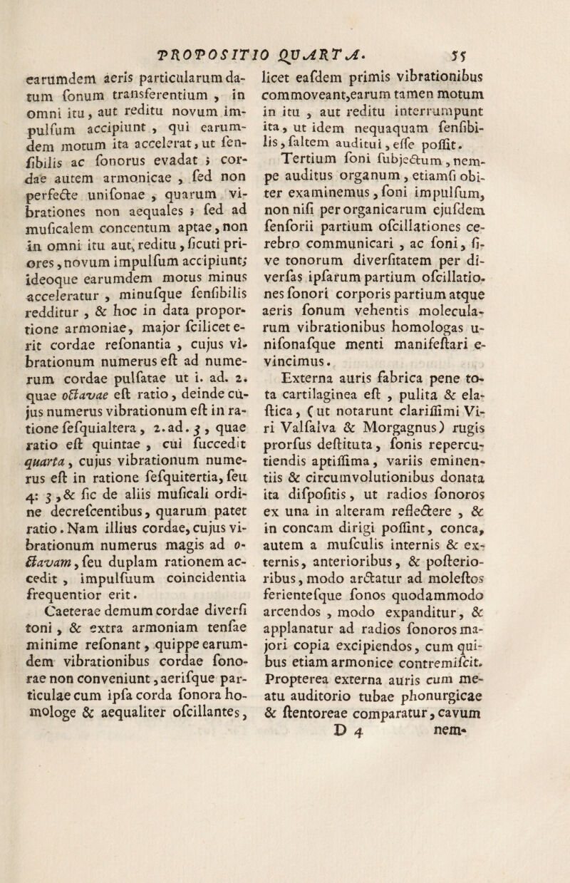 earumdem aeris particularum da¬ tum fonum transferentium , in omni itu, aut reditu novum im- pulfum accipiunt , qui earum¬ dem motum ita accelerat, ut fen- fibiiis ac fonorus evadat 5 cor¬ dae autem armonicae , fed non perfede unifonae , quarum vi¬ brationes non aequales 5 fed ad muficalem concentum aptae, non in omni itu autj reditu, licud pri¬ ores, novum impulfum accipiunt; ideoque earumdem motus minus acceleratur , minufque fenfbilis redditur , & hoc in data propor¬ tione armoniae, major fcilicet e- rit cordae refonanda , cujus vi¬ brationum numerus eft ad nume¬ rum cordae pulfatae ut i. ad. 2. quae o6iavae eft ratio, deinde cu¬ jus numerus vibrationum eft in ra¬ tione fefquiaItera , 2. ad. 5 , quae rado eft quintae , cui fuccedit quarta, cujus vibrationum nume¬ rus eft in ratione fefquitertia, feu 4: 5 fic de aliis muficali ordi¬ ne decrefcentlbus 3 quarum patet rado. Nam illius cordae, cujus vi¬ brationum numerus magis ad 0- ilavam y(t\x duplam rationem ac¬ cedit , impulfuum coincidentia frequentior erit. Caeterae demum cordae diverfi toni, & extra armoniam tenfae minime refonant, quippe earum¬ dem vibrationibus cordae fono- rae non conveniunt, aerifque par¬ ticulae cum ipfa corda fonora ho¬ mologe & aequaliter ofcillantes, licet eafdem primis vibrationibus commoveant,earum tamen motum in itu , aut reditu interrumpunt ita, ut idem nequaquam fenfibi- lis, faltem auditui, effe poffit. Tertium foni fubjeaum, nem¬ pe auditus organum, edamfi obi¬ ter examinemus, foni impulfum, nonnifi per organicarum ejufdem fenforii partium ofcillationes ce¬ rebro communicari , ac foni, fi- ve tonorum diverfitatem per di- verfas ipfarum partium ofcillado- nes fonori corporis partium atque aeris fonum vehentis molecula- rum vibrationibus homologas u- nifonafque menti manifeftari e- vincimus. Externa auris fabrica pene to¬ ta cartilaginea eft , pulita Sc ela- ftica, C ut notarunt clariifimi Vi¬ ri Valfaiva & Morgagnus) rugis prorfus deftituta, fonis repercu¬ tiendis aptiiiima, variis eminen¬ tiis & circumvolutionibus donata ita difpofitis, ut radios fonoros ex una in alteram refledlere , & in coneam dirigi poilint, conca, autem a mufculis internis & ex¬ ternis, anterioribus, & pofterio- ribus, modo ardatur ad moleftos ferientefque fonos quodammodo arcendos , modo expanditur, & applanatur ad radios fonoros ma¬ jori copia excipiendos, cum qui¬ bus etiam armonice contremifeit. Propterea externa auris cum me¬ atu auditorio tubae phonurgicae & ftentoreae comparatur, cavum D 4 nem*