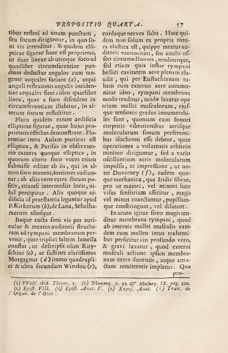tibus reflexi ad unum pundum , ieu focum diriguntur j in quofo- ni vis intenditur. Si quidem elli¬ pticae flgurae haec efl: proprietas, ut duae lineae ab utroque foco ad quodlibet circumferentiae pun- d:um dedudl-ae angulos cum tan¬ gente aequales faciant atqui anguli reflexionis angulis inciden- tiae aequales funt i ideo quaelibet linea, quae a foco difcedens in circumferentiam illabitur, in al- terum focum refleditur. Plura quidem extant aedificia ellipticae figurae , quae hujus pro¬ prietatis effedus demonftrant. Flo¬ rentiae intra Aulam porticus efl: elliptica , & Parifiis in obfervato- rio camera quoque elliptica , in quorum altero foco voces etiam fubmifle editae ab iis, qui in al¬ tero foco manent,fortiores audiun¬ tur; ab aliis vero extra focum po- fitis,etiamfi intermediis locis,ni¬ hil percipitur . Alia quoque ae¬ dificia id praeftantia leguntur apud P.Kiricerum (W,de Lana, Schelha- merum aliofque. Itaque au(5i:a foni vis per auri¬ culae & meatus auditorii ftrudu- ram ad tympani membranam per¬ venit , quae triplici (altem lamella conftat , ut defcripfit olim lLuy« fchius (c) y ac fuflinet clarilfimus Morgagnus (d)immo quadrupli¬ ci & ultra fecundum Winslou (e), cordaque nervea fulta. Haec qui¬ dem non folum ex propria natu¬ ra elafiica efl:, quippe meatus au¬ ditorii extremitati, (eu anulo of- (eo circumadhaerct, tenditurque, fed etiam quia inftar tympani bellici cavitatem aere plenam cla¬ udit , qui per Euftachianam tu¬ bam cum externo aere commu¬ nicat ideo , tympani membrana modo tenditur 3 modo laxatur ope trium mallei mufculorum, ejuf- que tenfionis gradus innumerabi¬ les funt , quoniam cum fonori corporis vibrationibus aerifque molecularum fonum perferenti¬ bus ifochroni efle debent, quae operationes a voluntatis arbitrio minime diriguntur, fed a vario ofeiliantium aeris molecularum impiilfu, ac impreflione , ut no¬ tat Duverney (/), eadem quo¬ que mechanica, qua Iridis fibrae, pro ut majori, vel minori luce vifus fenforium afficitur , magis vel minus coardantur, pupiilam- que conftringunt, vel dilatant. In acuto igitur fono magis ten¬ ditur membrana tympani, quod ab internis mallei mufculis eam- dem cum malleo intus trahenti¬ bus perficitur un profundo vero, Sc gravi laxatur , quod externi mufculi adione ipfam membra¬ nam extra ducentis , atque attra- dam remittentis impletur. Qua pro- fa) Wolf. ibid. Theore. %. (bj Vhonurg, p, 93. Mafurg. IX. pag. 300. (c) Epiji. VIII. (d) Epift. Idnat. f. (e) Expof. Siaat. (0 Trait. de E Orgitn. de E Ovie .