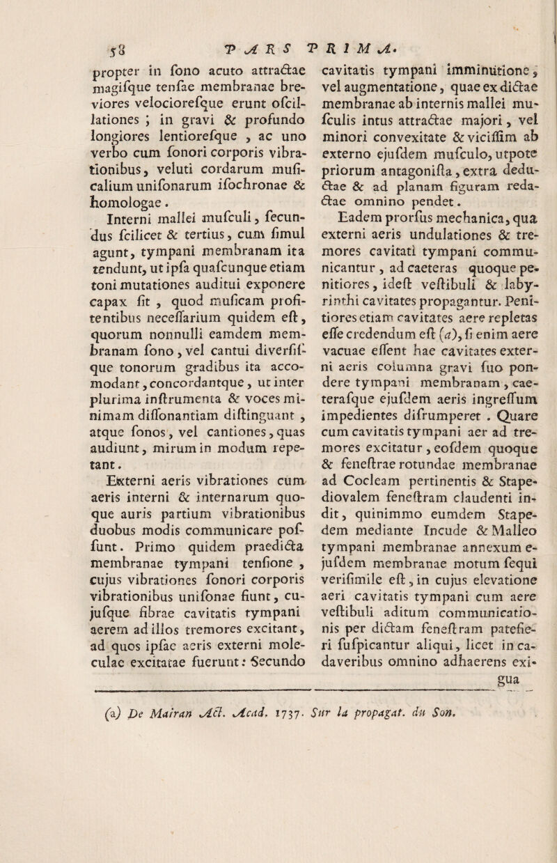 propter in fono acuto attra<9:ae magifque tenfae membranae bre¬ viores velociorefque erunt ofcil- lationes ; in gravi $c profundo longiores lentiorefque , ac uno verbo cum fonori corporis vibra¬ tionibus, veluti cordarum mufi- calium unifonarum ifochronae & homologae. Interni mallei mufculi, fecun¬ dus fcilicet & tertius, cum fimul agunt, tympani membranam ita tendunt, ut ipfa quafcunque etiam toni mutationes auditui exponere capax fit , quod muficam profi- tentibus neceflarium quidem eft, quorum nonnulli eamdem mem¬ branam fono , vel cantui diverfif que tonorum gradibus ita acco- modant, concordantque, ut inter plurima inftrumenta & voces mi¬ nimam diffonantiam diftinguant , atque fonos, vel cantiones, quas audiunt, mirum in modum repe¬ tant. Eixterni aeris vibrationes cum aeris interni & internarum quo¬ que auris partium vibrationibus duobus modis communicare pof- funt. Primo quidem praedida membranae tympani tenfione , cujus vibrationes fonori corporis vibrationibus unifonae fiunt, cu- jufque fibrae cavitatis tympani aerem ad illos tremores excitant, ad quos iplae aeris externi mole- culae excitatae fuerunt; Secundo cavitatis tympani imminutione i vel augmentatione, quaeexdidae membranae ab internis mallei mu- fculis intus attradae majori, vel minori convexitate &vieiliim ab externo ejufdem mufculo, utpote priorum antagonifta, extra dedti- <Sl:ae & ad planam figuram reda- d:ae omnino pendet . Eadem prorfus mechanica, qua externi aeris undulationes dc tre¬ mores cavitati tympani commu¬ nicantur , ad caeteras quoque pe¬ nitiores , ideft vertibuli & laby¬ rinthi cavitates propagantur. Peni¬ tiores etiam cavitates aere repletas effe credendum eft (^), fi enim aere vacuae efient hae cavitates exter¬ ni aeris columna gravi fuo pon¬ dere tympani membranam, cae- terafque ejufdem aeris ingreffum impedientes difrumperet . Quare cum cavitatis tympani aer ad tre¬ mores excitatur, eofdem quoque 8c feneftrae rotundae membranae ad Cocleam pertinentis 3c Stape- diovalem fenertram claudenti in^ dit, quinimmo eumdem Stape¬ dem mediante Incude & Malleo tympani membranae annexum e- jufdem membranae motum fequi verifimile eft , in cujus elevatione aeri cavitatis tympani cum aere vertibuli aditum communicatio¬ nis per didam fenertram patefie¬ ri fufpicantur aliqui, licet in ca¬ daveribus omnino adhaerens exi* J2:ua fa) I)e Mairan Acdd, Sur U propagat, dii $on.